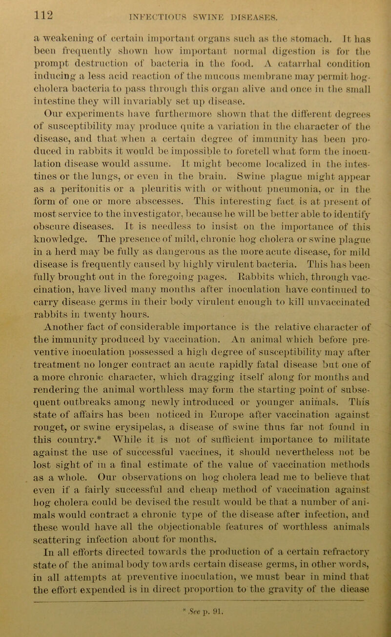 a weakening of certain important organs suck as the stomach. It lias been frequently shown how important normal digestion is for the prompt destruction of bacteria in the food. A catarrhal condition inducing a less acid reaction of the mucous membrane may permit hog- cholera bacteria to pass through this organ alive and once in the small intestine they will invariably set up disease. Our experiments have furthermore shown that the different degrees of susceptibility may produce quite a variation in the character of the disease, and that when a certain degree of immunity has been pro- duced in rabbits it would be impossible to foretell what form the inocu- lation disease would assume. It might become localized iu the intes- tines or the lungs, or even in the brain. Swine plague might appear as a peritonitis or a pleuritis with or without pneumonia, or in the form of one or more abscesses. This interesting fact is at present of most service to the investigator, because he will be better able to identify obscure diseases. It is needless to insist on the importance of this knowledge. The presence of mild, chronic hog cholera or swine plague in a herd may be fully as dangerous as the more acute disease, for mild disease is frequently caused by highly virulent bacteria. This has been fully brought out in the foregoing pages. Rabbits which, through vac- cination, have lived many months after inoculation have continued to carry disease germs in their body virulent enough to kill unvaccinated rabbits in twenty hours. Another fact of considerable importance is the relative character of the immunity produced by vaccination. An animal which before pre- ventive inoculation possessed a high degree of susceptibility may after treatment no longer contract an acute rapidly fatal disease but one of a more chronic character, which dragging itself along for months and rendering the animal worthless may form the starting point of subse- quent outbreaks among newly introduced or younger animals. This state of affairs has been noticed in Europe after vaccination against rouget, or swine erysipelas, a disease of swine thus far not found in this country.* While it is not of sufficient importance to militate against the use of successful vaccines, it should nevertheless not be lost sight of m a final estimate of the value of vaccination methods as a whole. Our observations on hog cholera lead me to believe that even if a fairly successful and cheap method of vaccination against hog cholera could be devised the result would be that a number of ani- mals would contract a chronic type of the disease after infection, and these would have all the objectionable features of worthless animals scattering infection about for months. In all efforts directed towards the production of a certain refractory state of the animal body tov ards certain disease germs, in other words, in all attempts at preventive inoculation, we must bear in mind that the effort expended is in direct proportion to the gravity of the diease * Sec p. 91.