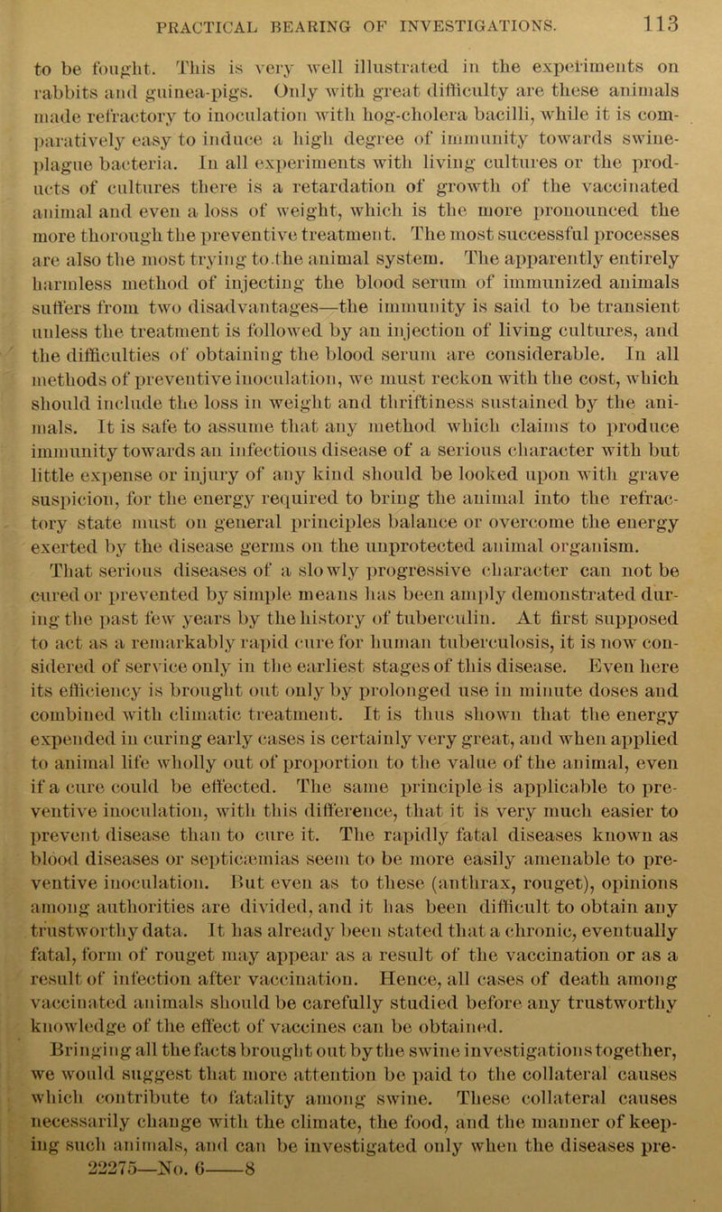 to be fought. This is very well illustrated in the experiments on rabbits and guinea-pigs. Only with great difficulty are these animals made refractory to inoculation with hog-cholera bacilli, while it is com- paratively easy to induce a high degree of immunity towards swine- plague bacteria. In all experiments with living cultures or the prod- ucts of cultures there is a retardation of growth of the vaccinated animal and even a loss of weight, which is the more pronounced the more thorough the preventive treatmen t. The most successful processes are also the most trying to the animal system. The apparently entirely harmless method of injecting the blood serum of immunized animals suffers from two disadvantages—the immunity is said to be transient unless the treatment is followed by an injection of living cultures, and the difficulties of obtaining the blood serum are considerable. In all methods of preventive inoculation, we must reckon with the cost, which should include the loss in weight and thriftiness sustained by the ani- mals. It is safe to assume that any method which claims to produce immunity towards an infectious disease of a serious character with but little expense or injury of any kind should be looked upon with grave suspicion, for the energy required to bring the animal into the refrac- tory state must on general principles balance or overcome the energy exerted by the disease germs on the unprotected animal organism. That serious diseases of a slowly progressive character can not be cured or prevented by simple means has been amply demonstrated dur- ing the past few years by the history of tuberculin. At first supposed to act as a remarkably rapid cure for human tuberculosis, it is now con- sidered of service only in the earliest stages of this disease. Even here its efficiency is brought out only by prolonged use in minute doses and combined with climatic treatment. It is thus shown that the energy expended in curing early cases is certainly very great, and when applied to animal life wholly out of proportion to the value of the animal, even if a cure could be effected. The same principle is applicable to pre- ventive inoculation, with this difference, that it is very much easier to prevent disease than to cure it. The rapidly fatal diseases known as blood diseases or septicaemias seem to be more easily amenable to pre- ventive inoculation. But even as to these (anthrax, rouget), opinions among authorities are divided, and it has been difficult to obtain any trustworthy data. It has already been stated that a chronic, eventually fatal, form of rouget may appear as a result of the vaccination or as a result of infection after vaccination. Hence, all cases of death among vaccinated animals should be carefully studied before any trustworthy knowledge of the effect of vaccines can be obtained. Bringing all the facts brought out by the swine investigations together, we would suggest that more attention be paid to the collateral causes which contribute to fatality among swine. These collateral causes necessarily change with the climate, the food, and the manner of keep- ing such animals, and can be investigated only when the diseases pre- 22275—No. G 8