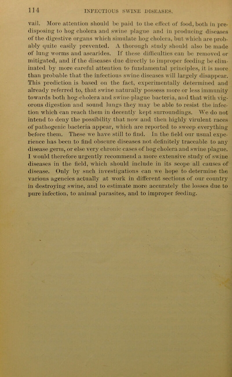 vail. More attention should be paid to tlie effect of food, both in pre- disposing-to hog cholera and swine plague and in producing diseases of the digestive organs which simulate hog cholera, but which are prob- ably quite easily prevented. A thorough study should also be made of lung worms and ascarides. If these difficulties can be removed or mitigated, and if the diseases due directly to improper feeding be elim- inated by more careful attention to fundamental principles, it is more than probable that the infectious swine diseases will largely disappear. This prediction is based on the fact, experimentally determined and already referred to, that swine naturally possess more or less immunity towards both hog-cholera and swine-plague bacteria, and that with vig- orous digestion and sound lungs they may be able to resist the infec- tion which can reach them in decently kept surroundings. We do not intend to deny the possibility that now and then highly virulent races of pathogenic bacteria appear, which are reported to sweep everything before them. These we have still to find. In the field our usual expe- rience has been to find obscure diseases not definitely traceable to any disease germ, or else very chronic cases of hog cholera and swine plague. I would therefore urgently recommend a more extensive study of swine diseases in the field, which should include in its scope all causes of disease. Only by such investigations can we hope to determine the various agencies actually at work in different sections of our country in destroying swine, and to estimate more accurately the losses due to pure infection, to animal parasites, and to improper feeding.