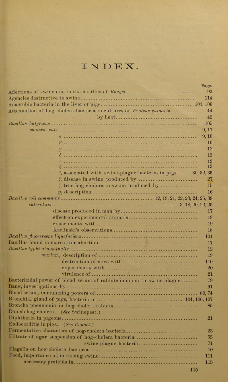 IXDP] X Page. Affections of swine due to the bacillus of Bouget 92 Agencies destructive to swine 114 Anaerobic bacteria in the liver of pigs 104,106 Attenuation of bog-cbolera bacteria in cultures of Proteus vulgaris 44 by beat 42 Bacillus butyricus 105 choleras suis 9, 17 a 9,10 /? 10 y 12 8 1 13 e x 13 ? 13 C, associated with swine-plague bacteria in pigs 30, 32, 35 C, disease in swine produced by 27 f, true bog cholera in swine produced by 15 ?/, description 16 Bacillus coli communis 12,19, 21, 22, 23, 21, 25, 39 enteriditis 3, 18, 20, 22, 25 disease produced in man by 17 effect on experimental animals 19 experiments with 19 Karlinski’s observations 18 Bacillus Jluore8cens liquefaciens 101 Bacillus found in mare after abortion 17 Bacillus typlri ahclominalis 12 murium, description of 19 destruction of mice with 110 experiments with 20 virulence of 21 Bactericidal power of blood serum of rabbits immune to swine plague 79 Bang, investigations by 91 Blood serum, immunizing powers of 60, 74 Bronchial gland of pigs, bacteria in 104,106,107 Broncho pneumonia in bog-cbolera rabbits 85 Danish bog cholera. (See Swinepest.) Diphtheria in pigeons 21 Endocarditis in pigs. (See Eouget.) Fermentative characters of bog-cbolera bacteria 23 Filtrate of agar suspension of bog-cbolera bacteria 55 swine-plague bacteria 71 Flagella on bog-cbolera bacteria 10 Food, importance of, in raising swine Ill necessary proteids in 115