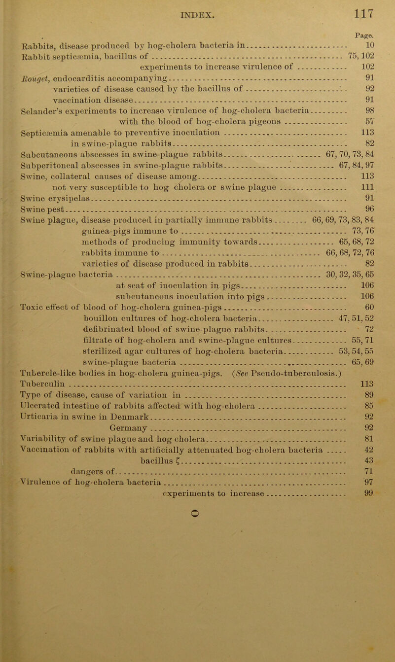 , Pago. Rabbits, disease produced by hog-cholera bacteria in 10 Rabbit septicaemia, bacillus of 75,102 experiments to increase virulence of 102 liouget, endocarditis accompanying 91 varieties of disease caused by the bacillus of 92 vaccination disease 91 SelaiuleUs experiments to increase virulence of hog-cbolera bacteria 98 with the blood of hog-cholera pigeons 57 Sept.icremia amenable to preventive inoculation 113 in swine-plague rabbits 82 Subcutaneous abscesses in swine-plague rabbits 67, 70, 73, 84 Subperitoneal abscesses in swine-plague rabbits 67, 84, 97 Swine, collateral causes of disease among 113 not very susceptible to hog cholera or swine plague Ill Swine erysipelas 91 Swine pest 96 Swine plague, disease produced in partially immune rabbits 66, 69, 73, 83, 84 guinea-pigs immune to 73, 76 methods of producing immunity towards 65, 68, 72 rabbits immune to 66, 68, 72, 76 varieties of disease produced in rabbits 82 Swine-plague bacteria 30, 32, 35, 65 at seat of inoculation in pigs 106 subcutaneous inoculation into pigs 106 Toxic effect of blood of hog-cholera guinea-pigs 60 bouillon cultures of hog-cholera bacteria 47, 51, 52 defibrinated blood of swine-plague rabbits 72 filtrate of liog-cholera and swine-plague cultures 55, 71 sterilized agar cultures of hog-cholera bacteria 53,54,55 swine-plague bacteria 65, 69 Tubercle-like bodies in hog-cholera guinea-pigs. (See Pseudo-tuberculosis.) Tuberculin 113 Type of disease, cause of variation in 89 Ulcerated intestine of rabbits affected with hog-cholera 85 Urticaria in swine in Denmark 92 Germany 92 Variability of swine plague and hog cholera 81 Vaccination of rabbits with artificially attenuated hog-cholera bacteria 42 bacillus C 43 dangers of 71 Virulence of hog-cholera bacteria 97 experiments to increase 99 o