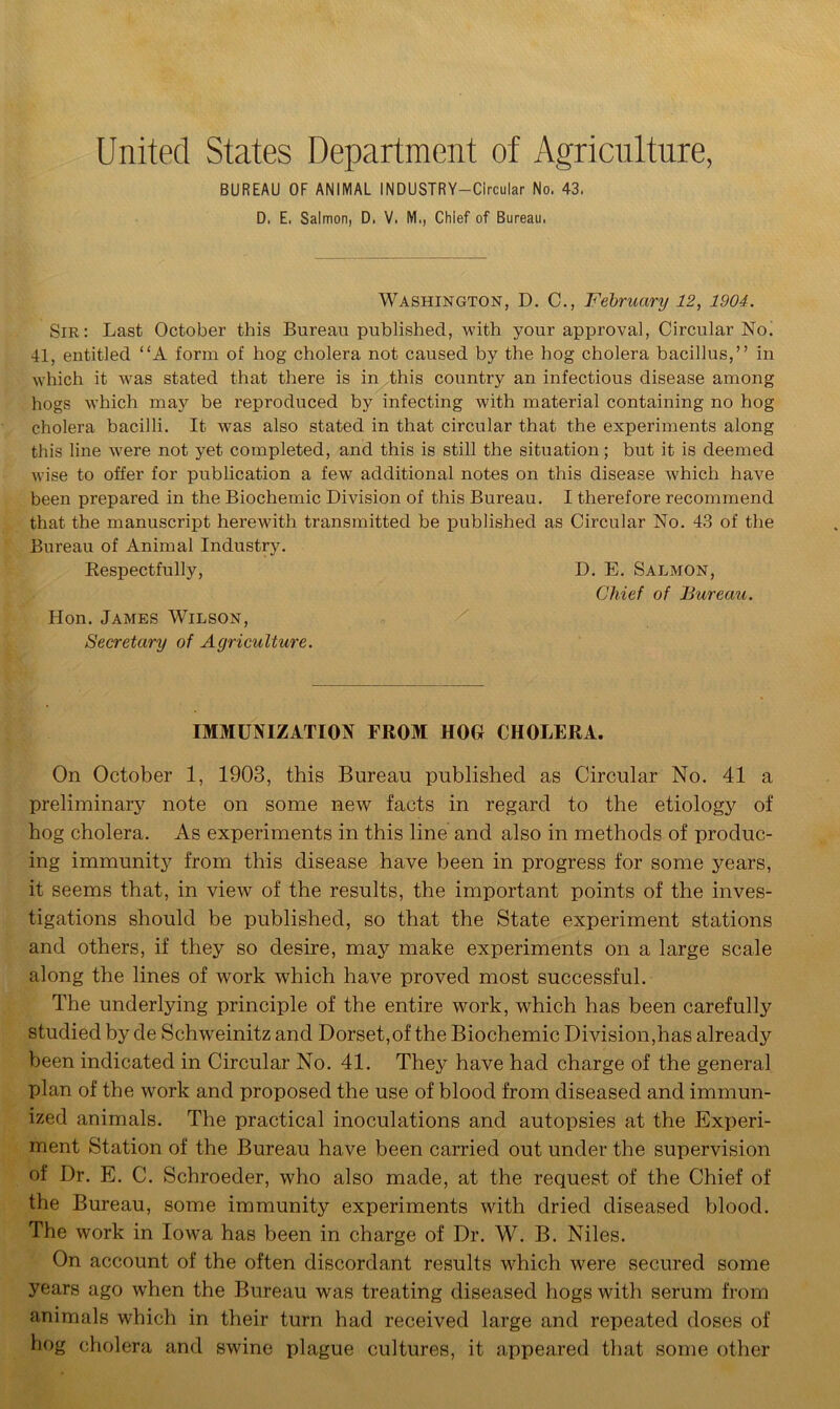 United States Department of Agriculture, BUREAU OF ANIMAL INDUSTRY—Circular No, 43. D. E. Salmon, D, V. M., Chief of Bureau, Washington, D. C., February 12, 1904. Sir: Last October this Bureau published, with your approval, Circular No. 41, entitled “A form of hog cholera not caused by the hog cholera bacillus,” in which it was stated that there is in this country an infectious disease among hogs which may be reproduced by infecting with material containing no hog cholera bacilli. It was also stated in that circular that the experiments along this line were not yet completed, and this is still the situation; but it is deemed wise to offer for publication a few additional notes on this disease which have been prepared in the Biochemic Division of this Bureau. I therefore recommend that the manuscript herewith transmitted be published as Circular No. 43 of the Bureau of Animal Industry. Respectfully, D. E. Salmon, Chief of Bureau. Hon. James Wilson, Secretary of Agriculture. IMMUNIZATION FROM HOG CHOLERA. On October 1, 1903, this Bureau published as Circular No. 41 a preliminary note on some new facts in regard to the etiology of hog cholera. As experiments in this line and also in methods of produc- ing immunity from this disease have been in progress for some years, it seems that, in view of the results, the important points of the inves- tigations should be published, so that the State experiment stations and others, if they so desire, may make experiments on a large scale along the lines of work which have proved most successful. The underlying principle of the entire work, which has been carefully studied by cle Schweinitz and Dorset,of the Biochemic Division,has already been indicated in Circular No. 41. They have had charge of the general plan of the work and proposed the use of blood from diseased and immun- ized animals. The practical inoculations and autopsies at the Experi- ment Station of the Bureau have been carried out under the supervision of Dr. E. C. Schroeder, who also made, at the request of the Chief of the Bureau, some immunity experiments with dried diseased blood. The work in Iowa has been in charge of Dr. W. B. Niles. On account of the often discordant results which were secured some years ago when the Bureau was treating diseased hogs with serum from animals which in their turn had received large and repeated doses of hog cholera and swine plague cultures, it appeared that some other