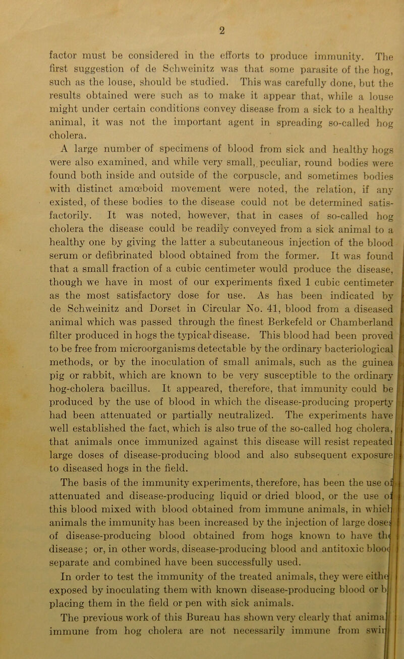 factor must be considered in the efforts to produce immunity. The first suggestion of de Schweinitz was that some parasite of the hog, such as the louse, should be studied. This was carefully done, but the results obtained were such as to make it appear that, while a louse might under certain conditions convey disease from a sick to a healthy animal, it was not the important agent in spreading so-called hog cholera. A large number of specimens of blood from sick and healthy hogs were also examined, and while very small, peculiar, round bodies were found both inside and outside of the corpuscle, and sometimes bodies with distinct amoeboid movement were noted, the relation, if any existed, of these bodies to the disease could not be determined satis- factorily. It was noted, however, that in cases of so-called hog cholera the disease could be readily conveyed from a sick animal to a healthy one by giving the latter a subcutaneous injection of the blood serum or defibrinated blood obtained from the former. It was found j that a small fraction of a cubic centimeter would produce the disease, though we have in most of our experiments fixed 1 cubic centimeter as the most satisfactory dose for use. As has been indicated by de Schweinitz and Dorset in Circular No. 41, blood from a diseased animal which was passed through the finest Berkefeld or Chamberland filter produced in hogs the typical disease. This blood had been proved to be free from microorganisms detectable by the ordinary bacteriological f; methods, or by the inoculation of small animals, such as the guinea i: pig or rabbit, which are known to be very susceptible to the ordinary : hog-cholera bacillus. It appeared, therefore, that immunity could be I produced by the use of blood in which the disease-producing property had been attenuated or partially neutralized. The experiments have j well established the fact, which is also true of the so-called hog cholera,! that animals once immunized against this disease will resist repeated r large doses of disease-producing blood and also subsequent exposure rj to diseased hogs in the field. The basis of the immunity experiments, therefore, has been the use of w attenuated and disease-producing liquid or dried blood, or the use of this blood mixed with blood obtained from immune animals, in whicl animals the immunity has been increased by the injection of large dosed of disease-producing blood obtained from hogs known to have tin disease ; or, in other words, disease-producing blood and antitoxic bloo< separate and combined have been successfully used. In order to test the immunity of the treated animals, they were eithe , exposed by inoculating them with known disease-producing blood or b placing them in the field or pen with sick animals. The previous work of this Bureau has shown very clearly that anima jj immune from hog cholera are not necessarily immune from swii