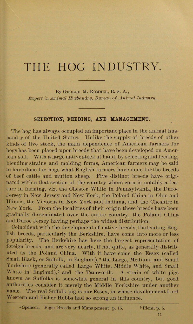 THE HOG INDUSTRY. By George M. Rommel, B. S. A., Expert in Animal Husbandry, Bureau of Animal Industry. SELECTION, FEEDING, AND MANAGEMENT. The hog lias always occupied an important jfface in the animal hus- bandry of the United States. Unlike the supply of breeds of other kinds of live stock, the main dependence of American farmers for hogs has been placed upon breeds that have been developed on Amer- ican soil. With a large native stock at hand, by selecting and feeding, blending strains and molding forms, American farmers may be said to have done for hogs what English farmers have done for the breeds of beef cattle and mutton sheep. Five distinct breeds have origi- nated within that section of the country where corn is notably a fea- ture in farming, viz, the Chester White in Pennsylvania, the Du roc Jersey in New Jersey and New York, the Poland China in Ohio and Illinois, the Victoria in New York and Indiana, and the Cheshire in New York. From the localities of their origin these breeds have been gradually disseminated over the entire country, the Poland China and Duroc Jersey having perhaps the widest distribution. Coincident with the development of native breeds, the leading Eng- lish breeds, particularly the Berkshire, have come into more or less popularity. The Berkshire has here the largest representation of foreign breeds, and are very nearly, if not quite, as generally distrib- uted as the Poland China. With it have come the Essex (called Small Black, or Suffolk, in England), the Large, Medium, and Small Yorkshire (generally called Large White, Middle White, and Small White in England),h and the Tamwortli. A strain of white pigs known as Suffolks is somewhat general in this country, but good authorities consider it merely the Middle Yorkshire under another name. The real Suffolk pig is our Essex, in whose development Lord Western and Fisher Hobbs had so strong an influence. “Spencer. Pigs: Breeds and Management, p. 15. h Idem, p. 5.