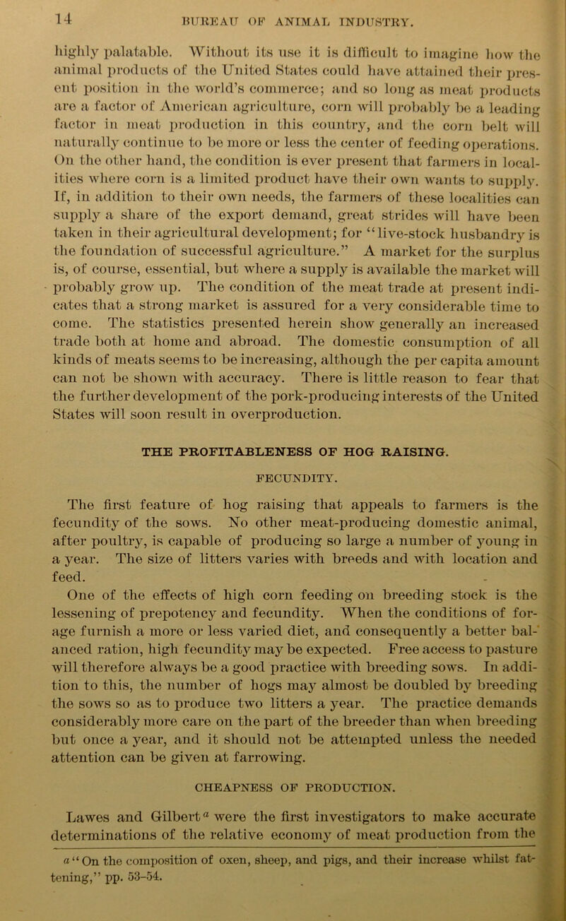 highly palatable. Without its use it is difficult to imagine how the animal products of the United States could have attained their pres- ent. position in the world’s commerce; and so long as meat products are a factor of American agriculture, corn will probably be a leading factor in meat production in this country, and the corn belt will naturally continue to be more or less the center of feeding operations. On the other hand, the condition is ever present that farmers in local- ities where corn is a limited product have their own wants to supply. If, in addition to their own needs, the farmers of these localities can supply a share of the export demand, great strides will have been taken in their agricultural development; for “live-stock husbandry is the foundation of successful agriculture.” A market for the surplus is, of course, essential, but where a supply is available the market will probably grow up. The condition of the meat trade at present indi- cates that a strong market is assured for a very considerable time to come. The statistics presented herein show generally an increased trade both at home and abroad. The domestic consumption of all kinds of meats seems to be increasing, although the per capita amount can not be shown with accuracy. There is little reason to fear that the further development of the pork-producing interests of the United States will soon result in overproduction. THE PROFITABLENESS OF HOG RAISING. FECUNDITY. The first feature of hog raising that appeals to farmers is the fecundity of the sows. No other meat-producing domestic animal, after poultry, is capable of producing so large a number of young in a year. The size of litters varies with breeds and with location and feed. One of the effects of high corn feeding on breeding stock is the lessening of prepotency and fecundity. When the conditions of for- age furnish a more or less varied diet, and consequently a better bal- anced ration, high fecundity may be expected. Free access to pasture will therefore always be a good practice with breeding sows. In addi- tion to this, the number of hogs may almost be doubled by breeding the sows so as to produce two litters a year. The practice demands considerably more care on the part of the breeder than when breeding but once a year, and it should not be attempted unless the needed attention can be given at farrowing. CHEAPNESS OF PRODUCTION. Lawes and Gilberta were the first investigators to make accurate determinations of the relative economy of meat production from the «“On the composition of oxen, sheep, and pigs, and their increase whilst fat- tening,” pp. 53-54.