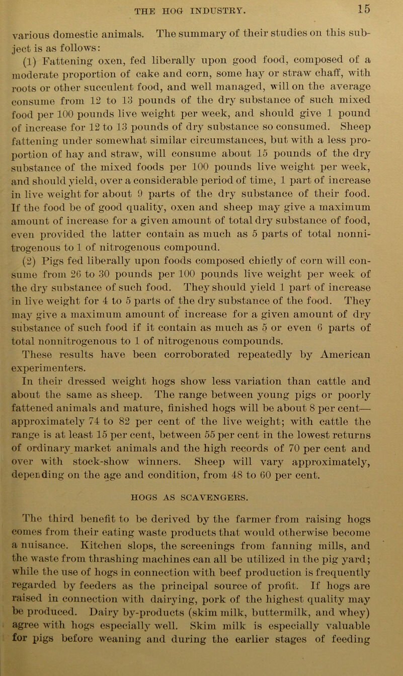 various domestic animals. The summary of their studies on this sub- ject is as follows: (1) Fattening oxen, fed liberally upon good food, composed of a moderate proportion of cake and corn, some hay or straw chaff, with roots or other succulent food, and well managed, will on the average consume from 12 to 13 pounds of the dry substance of such mixed food per 100 pounds live weight per week, and should give 1 pound of increase for 12 to 13 pounds of dry substance so consumed. Sheep fattening under somewhat similar circumstances, but with a less pro- portion of hay and straw, will consume about 15 pounds of the dry substance of the mixed foods per 100 pounds live weight per week, and should yield, over a considerable period of time, 1 part of increase in live weight for about 9 parts of the dry substance of their food. If the food be of good qualit}^ oxen and sheep may give a maximum amount of increase for a given amount of total dry substance of food, even provided the latter contain as much as 5 parts of total nonni- trogenous to 1 of nitrogenous compound. (2) Pigs fed liberally upon foods composed chiefly of corn will con- sume from 26 to 30 pounds per 100 pounds live weight per week of the dry substance of such food. They should yield 1 part of increase in live weight for 4 to 5 parts of the dry substance of the food. They may give a maximum amount of increase for a given amount of dry substance of such food if it contain as much as 5 or even 6 parts of total nonnitrogenous to 1 of nitrogenous compounds. These results have been corroborated repeatedly by American experimenters. In their dressed weight hogs show less variation than cattle and about the same as sheep. The range between young pigs or poorly fattened animals and mature, finished hogs will be about 8 per cent— approximately 74 to 82 per cent of the live weight; with cattle the range is at least 15 per cent, between 55 per cent in the lowest returns of ordinary market animals and the high records of 70 per cent and over with stock-show winners. Sheep will vary approximately, depending on the age and condition, from 48 to 60 per cent. HOGS AS SCAVENGERS. The third benefit to be derived by the farmer from raising hogs comes from their eating waste products that wTould otherwise become a nuisance. Kitchen slops, the screenings from fanning mills, and the waste from thrashing machines can all be utilized in the pig yard; while the use of hogs in connection with beef production is frequently regarded by feeders as the principal source of profit. If hogs are raised in connection with dairying, pork of the highest quality may be produced. Dairy by-products (skim milk, buttermilk, and whey) agree with hogs especially well. Skim milk is especially valuable for pigs before weaning and during the earlier stages of feeding