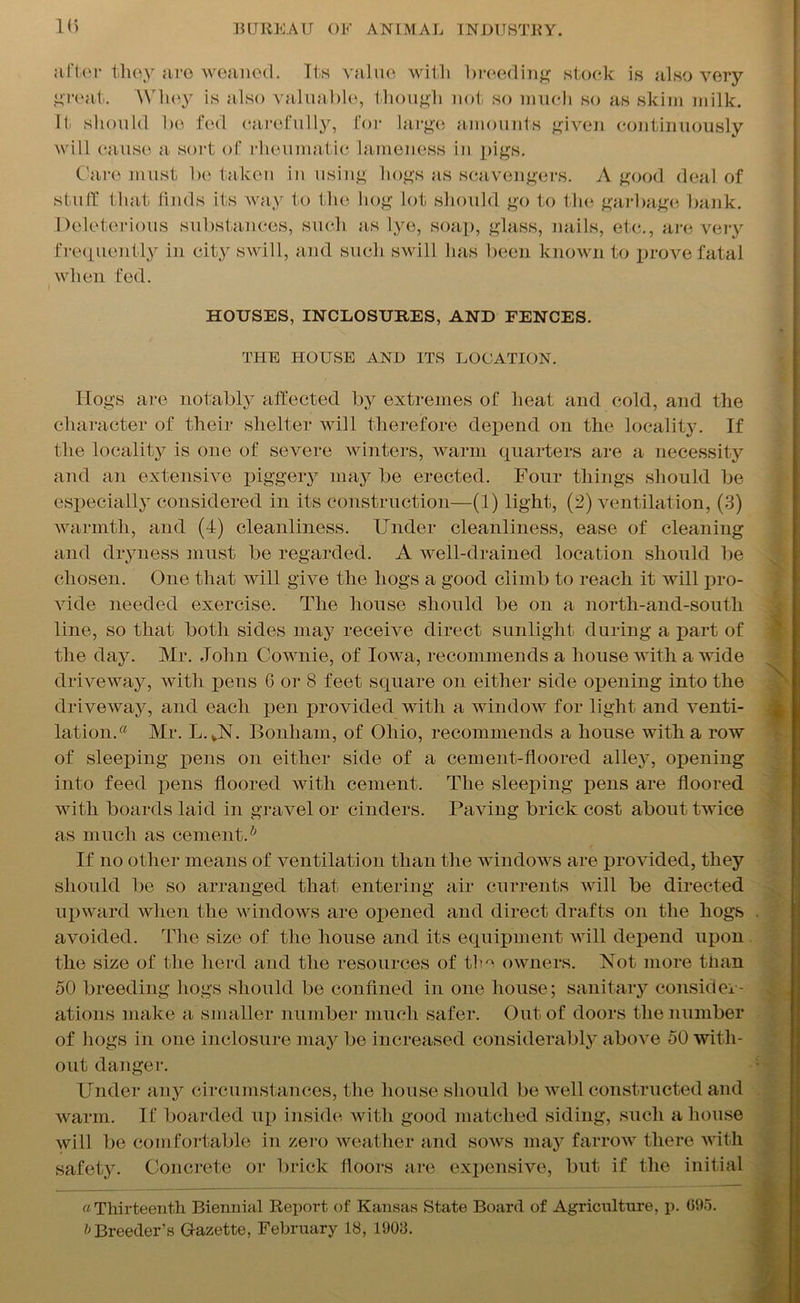 after they are weaned. Its value with breeding stock is also very great. Whey is also valuable, though not so much so as skim milk. It should be fed carefully, for large amounts given continuously will cause a sort of rheumatic lameness in pigs. Care must be taken in using hogs as scavengers. A good deal of stuff that finds its way to the hog lot should go to the garbage bank. Deleterious substances, such as lye, soap, glass, nails, etc., are very frequently in city swill, and such swill has been known to prove fatal when fed. HOUSES, ENCLOSURES, AND FENCES. THE HOUSE AND ITS LOCATION. Hogs are notably affected by extremes of heat and cold, and the character of their shelter will therefore depend on the locality. If the locality is one of severe winters, warm quarters are a necessity and an extensive piggery may be erected. Four things should be especially considered in its construction—(1) light, (2) ventilation, (3) warmth, and (4) cleanliness. Under cleanliness, ease of cleaning and dryness must be regarded. A well-drained location should be chosen. One that will give the hogs a good climb to reach it will pro- vide needed exercise. The house should be on a north-and-south line, so that both sides may receive direct sunlight during a part of the day. Mr. John Cownie, of Iowa, recommends a house with a wide driveway, with pens 6 or 8 feet square on either side opening into the driveway, and each pen provided with a window for light and venti- lation.® Mr. L.VN. Bonham, of Ohio, recommends a house with a row of sleeping pens on either side of a cement-floored alley, opening into feed pens floored with cement. The sleeping pens are floored with boards laid in gravel or cinders. Paving brick cost about twice as much as cement.b If no other means of ventilation than the windows are provided, they should be so arranged that entering air currents will be directed upward when the windows are opened and direct drafts on the hogs avoided. The size of the house and its equipment will depend upon the size of the herd and the resources of the owners. Not more tiian 50 breeding hogs should be confined in one house; sanitary consider- ations make a smaller number much safer. Out of doors the number of hogs in one inclosure may be increased considerably above 50 with- out danger. Under any circumstances, the house should be well constructed and warm. If boarded up inside with good matched siding, such a house will be comfortable in zero weather and sows may farrow there with safety. Concrete or brick floors are expensive, but if the initial a Thirteenth Biennial Report of Kansas State Board of Agriculture, p. 695. b Breeder’s Gazette, February 18, 1903.