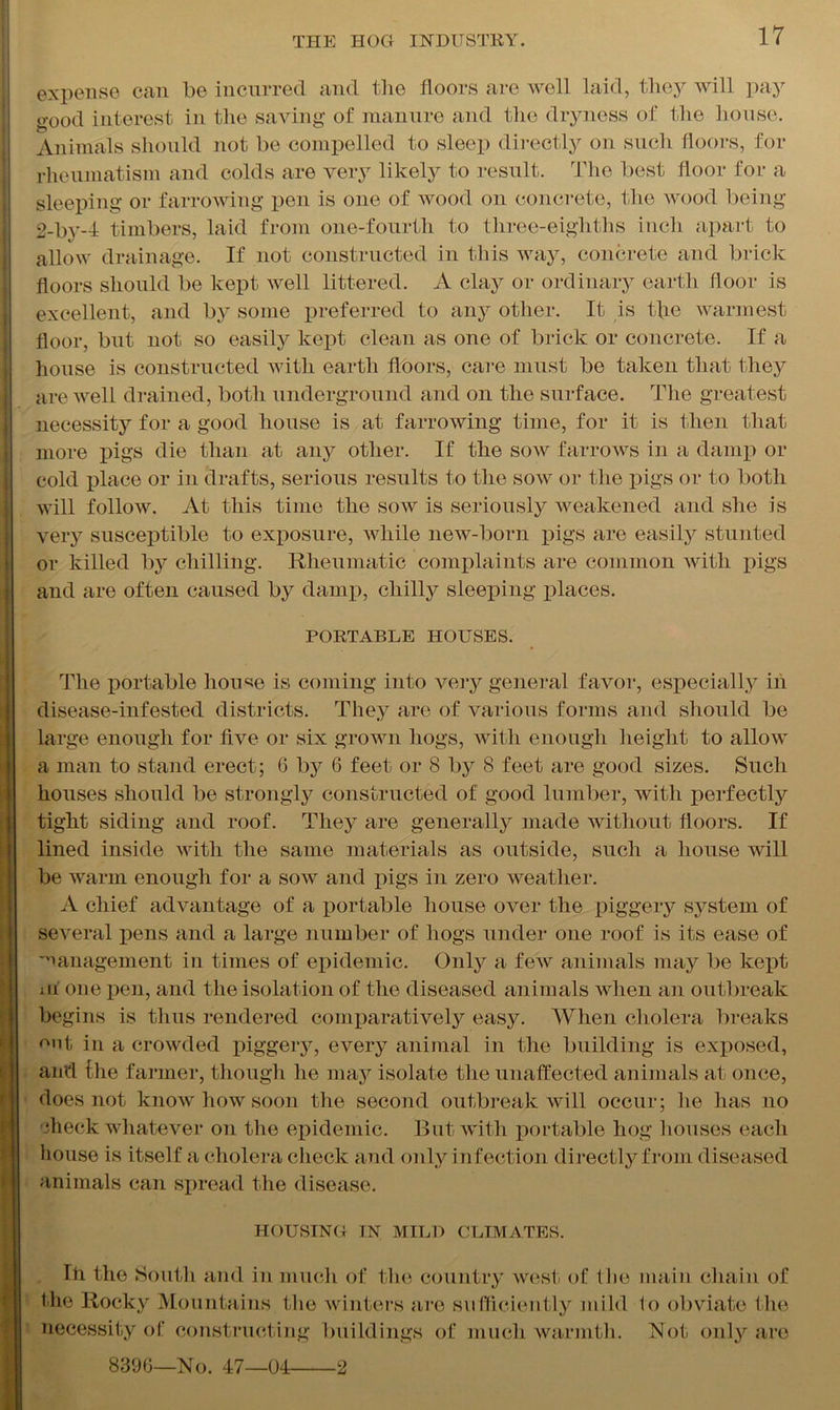 expense can be incurred and the floors are well laid, they will pay o-ood interest in the saving of manure and the dryness of the house. Animals should not be compelled to sleep directly on such floors, for rheumatism and colds are very likely to result. The best floor for a sleeping or farrowing pen is one of wood on concrete, the wood being 2-by-4 timbers, laid from one-fourtli to three-eighths inch apart to allow drainage. If not constructed in this way, concrete and brick floors should be kept well littered. A clay or ordinary earth floor is excellent, and by some preferred to any other. It is t]ie warmest floor, but not so easily kept clean as one of brick or concrete. If a house is constructed with earth floors, care must be taken that they are well drained, both underground and on the surface. The greatest necessity for a good house is at farrowing time, for it is then that more pigs die than at any other. If the sow farrows in a damp or cold place or in drafts, serious results to the sow or the pigs or to both will follow. At this time the sow is seriously weakened and she is very susceptible to exposure, while new-born pigs are easily stunted or killed b}r chilling. Rheumatic complaints are common with pigs and are often caused by damp, chilly sleeping places. PORTABLE HOUSES. The portable house is coming into very general favor, especially in disease-infested districts. They are of various forms and should be large enough for five or six grown hogs, with enough height to allow a man to stand erect; 6 by 6 feet or 8 by 8 feet are good sizes. Such houses should be strongly constructed of good lumber, with perfectly tight siding and roof. They are generally made without floors. If lined inside with the same materials as outside, such a house will be warm enough for a sow and pigs in zero weather. A chief advantage of a portable house over the piggery system of several pens and a large number of hogs under one roof is its ease of management in times of epidemic. Only a few animals may be kept m one pen, and the isolation of the diseased animals when an outbreak begins is thus rendered comparatively easy. When cholera breaks out in a crowded piggery, every animal in the building is exposed, and Ihe farmer, though he may isolate the unaffected animals at once, does not know how soon the second outbreak will occur; he has 110 flieck whatever on the epidemic. But with portable hog houses each house is itself a cholera check and only infection directly from diseased animals can spread the disease. HOUSING IN MILD CLIMATES. Iff the South and in much of the country west of the main chain of the Rocky Mountains the winters are sufficiently mild to obviate the necessity of constructing buildings of much warmth. Not only are 8396—No. 47—04 2