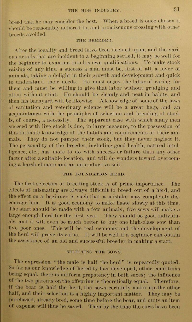 breed that lie may consider the best. When a breed is once chosen it should be reasonably adhered to, and promiscuous crossing with other breeds avoided. TIIE HHEEDEK. After the locality and breed have been decided upon, and the vari- ous details that are incident to a beginning settled, it may be well for the beginner to examine into his own qualifications. To make stock raising of any kind a success a man must be, first of all, a lover of animals, taking a delight in their growth and development and quick to understand their needs. He must enjoy the labor of caring for them and must be willing to give that labor without grudging and often without stint. He should be cleanly and neat in habits, and then his barnyard will be likewise. A knowledge of some of the laws of sanitation and veterinary science will be a great help, and an acquaintance with the principles of selection and breeding of stock is, of course, a necessity. The apparent ease with which many men succeed with live stock is due, in large measure, to the possession of this intimate knowledge of the habits and requirements of their ani- mals. They do not pamper their stock, but they never neglect it. The personality of the breeder, including good health, natural intel- ligence, etc., has more to do with success or failure than any other factor after a suitable location, and will do wonders toward overcom- ing a harsh climate and an unproductive soil. THE FOUNDATION HERD. The first selection of breeding stock is of prime importance. The effects of mismating are always difficult to breed out of a herd, and the effect on a beginner is such that a mistake may completely dis- courage him. It is good economy to make haste slowly at this time. The start should be made with a few animals; five sows will make a large enough herd for the first year. They should be good individu- als, and it will even be much better to buy one high-class sow than five poor ones. This will be real economy and the development of the herd will prove its value. It will be well if a beginner can obtain the assistance of an old and successful breeder in making a start. SELECTING THE SOWS. The expression “the male is half the herd” is repeatedly quoted. So far as our knowledge of heredity has developed, other conditions being equal, there is uniform prepotenc}7in both sexes; the influence of the two parents on the offspring is theoretically equal. Therefore, if the boar is half the herd, the sows certainly make up.the other half, and their selection is a highly important matter. They may be purchased, already bred, some time before the boar, and quite an item of expense will thus be saved. Then by the time the sows have been