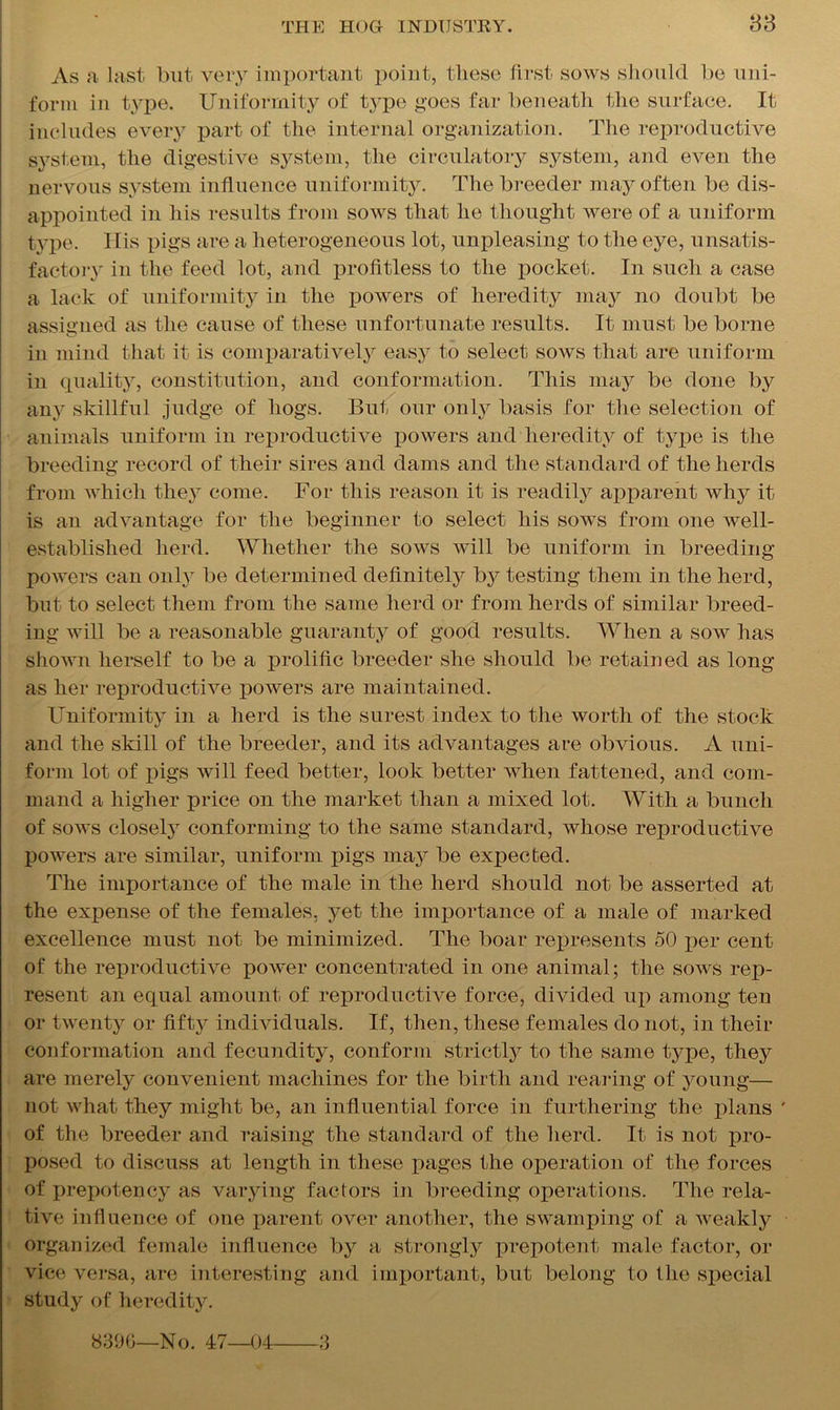 83 As a last but very important point, these first sows should he uni- form in type. Uniformity of type goes far beneath the surface. It includes every part of the internal organization. The reproductive system, the digestive system, the circulatory system, and even the nervous system influence uniformity. The breeder may often be dis- appointed in his results from sows that he thought were of a uniform type. Ilis pigs are a heterogeneous lot, unpleasing to the eye, unsatis- factory in the feed lot, and profitless to the pocket. In such a case a lack of uniformity in the powers of heredity may no doubt be assigned as the cause of these unfortunate results. It must be borne in mind that it is comparatively easy to select sows that are uniform in quality, constitution, and conformation. This may be done by any skillful judge of hogs. But our only basis for the selection of animals uniform in reproductive powers and heredity of type is the breeding record of their sires and dams and the standard of the herds from which they come. For this reason it is readily apparent why it is an advantage for the beginner to select his sows from one well- established herd. Whether the sows will be uniform in breeding powers can only be determined definitely by testing them in the herd, but to select them from the same herd or from herds of similar breed- ing will be a reasonable guaranty of good results. When a sow has shown herself to be a prolific breeder she should be retained as long as her reproductive powers are maintained. Uniformity in a herd is the surest index to the worth of the stock and the skill of the breeder, and its advantages are obvious. A uni- form lot of pigs will feed better, look better when fattened, and com- mand a higher price on the market than a mixed lot. With a bunch of sows closely conforming to the same standard, whose reproductive powers are similar, uniform pigs maj^ be expected. The importance of the male in the herd should not be asserted at the expense of the females, yet the importance of a male of marked excellence must not be minimized. The boar represents 50 per cent of the reproductive power concentrated in one animal; the sows rep- resent an equal amount of reproductive force, divided up among ten or twenty or fiftj^ individuals. If, then, these females do not, in their conformation and fecundity, conform strictly to the same type, they are merely convenient machines for the birth and rearing of young— not what they might be, an influential force in furthering the plans ' of the breeder and raising the standard of the herd. It is not pro- posed to discuss at length in these pages the operation of the forces of prepotency as varying factors in breeding operations. The rela- tive influence of one parent over another, the swamping of a weakly organized female influence by a strongly prepotent male factor, or vice versa, are interesting and important, but belong to the special study of heredity. 8300—No. 47—04 3