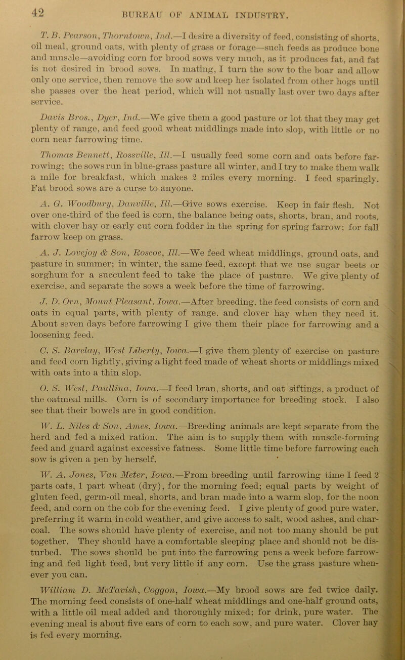 T. B. Pearson, Thorntoum, Ind.—I desire a diversity of feed, consisting of shorts, oil meal, ground oats, with plenty of grass or forage—such feeds as produce bone and muscle—avoiding corn for brood sows very much, as it produces fat, and fat is not desired in brood sows. In mating, I turn the sow to the boar and allow only one service, then remove the sow and keep her isolated from other hogs until she passes over the heat period, which will not usually last over two days after service. Davis Bros., Dyer, hid.—We give them a good pasture or lot that they may get plenty of range, and feed good wheat middlings made into slop, with little or no corn near farrowing time. Thomas Bennett, Rossville, III.—I usually feed some corn and oats before far- rowing; the sows run in blue-grass pasture all winter, and I try to make them walk a mile for breakfast, which makes 2 miles every morning. I feed sparingly. Fat brood sows are a curse to anyone. A. G. Woodbury, Danville, III.—Grive sows exercise. Keep in fair flesh. Not over one-third of the feed is corn, the balance being oats, shorts, bran, and roots, with clover hay or early cut corn fodder in the spring for spring farrow; for fall farrow keep on grass. A. J. Lovejoy & Son, Roscoe, III.—We feed wheat middlings, ground oats, and pasture in summer; in winter, the same feed, except that we use sugar beets or sorghum for a succulent feed to take the place of pasture. We give plenty of exercise, and separate the sows a week before the time of farrowing. J. D. Orn, Mount Pleasant. loir a.—After breeding, the feed consists of corn and oats in equal parts, with plenty of range, and clover hay when they need it. About seven days before farrowing I give them their place for farrowing and a loosening feed. C. S. Barclay, West Liberty, Iowa.—I give them plenty of exercise on pasture and feed corn lightly, giving a light feed made of wheat shorts or middlings mixed with oats into a thin slop. O. S. West, Paullina, Iowa.—I feed bran, shorts, and oat siftings, a product of the oatmeal mills. Corn is of secondary importance for breeding stock. I also see that their bowels are in good condition. W. L. Niles & Son, Ames, Iowa.—Breeding animals are kept separate from the herd and fed a mixed ration. The aim is to supply them with muscle-forming feed and guard against excessive fatness. Some little time before farrowing each sow is given a pen by herself. W. A. Jones, Van Meter, Iowa.— From breeding until farrowing time I feed 2 parts oats, 1 part wheat (dry), for the morning feed; equal parts by weight of gluten feed, germ-oil meal, shorts, and bran made into a warm slop, for the noon feed, and corn on the cob for the evening feed. I give plenty of good pure water, preferring it warm in cold weather, and give access to salt, wood ashes, and char- coal. The sows should have plenty of exercise, and not too many should be put together. They should have a comfortable sleeping place and should not be dis- turbed. The sows should be put into the farrowing pens a week before farrow- ing and fed light feed, but very little if any corn. Use the grass pasture when- ever you can. William D. McTavish, Coggon, Iowa.—My brood sows are fed twice daily. The morning feed consists of one-half wheat middlings and one-lialf ground oats, with a little oil meal added and thoroughly mixed; for drink, pure water. The evening meal is about five ears of corn to each sow, and pure water. Clover hay is fed every morning.