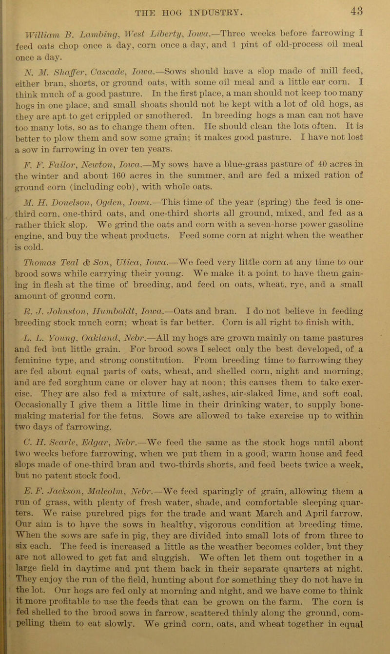 William B. Lambing, West Liberty, Iowa.—'Three weeks before farrowing I feed oats chop once a day, corn once a day, and 1 pint of old-process oil meal once a day. N. M. Shaffer, Cascade, Iowa.— Sows should have a slop made of mill feed, either bran, shorts, or ground oats, with some oil meal and a little ear corn. I think much of a good pasture. In the first place, a man should not keep too many hogs in one place, and small shoats should not be kept with a lot of old hogs, as they are apt to get crippled or smothered. In breeding hogs a man can not have too many lots, so as to change them often. He should clean the lots often. It is better to plow them and sow some grain; it makes good pasture. I have not lost a sow in farrowing in over ten years. F. F. Failor, Newton, Iowa.—My sows have a blue-grass pasture of 40 acres in the winter and about 160 acres in the summer, and are fed a mixed ration of ground corn (including cob), with whole oats. M. H. Donelson, Ogden, Iowa.—This time of the year (spring) the feed is one- third com. one-third oats, and one-third shorts all ground, mixed, and fed as a rather thick slop. We grind the oats and corn with a seven-horse power gasoline engine, and buy the wheat products. Feed some corn at night when the weather is cold. Thomas Teal & Son, Utica, Iowa.—We feed very little corn at any time to our brood sows while carrying their young. We make it a point to have them gain- ing in flesh at the time of breeding, and feed on oats, wheat, rye, and a small amount of ground corn. R. J. Johnston. Humboldt, Ioiva.—Oats and bran. I do not believe in feeding breeding stock much corn; wheat is far better. Corn is all right to finish with. L. L. Young, Oakland, Nebr.—All my hogs are grown mainly on tame pastures and fed but little grain. For brood sows I select only the best developed, of a feminine type, and strong constitution. From breeding time to farrowing they are fed about equal parts of oats, wheat, and shelled corn, night and morning, and are fed sorghum cane or clover hay at noon; this causes them to take exer- cise. They are also fed a mixture of salt, ashes, air-slaked lime, and soft coal. Occasionally I give them a little lime in their drinking water, to supply bone- making material for the fetus. Sows are allowed to take exercise up to within two days of farrowing. C. H. Searle, Edgar, Nebr.—We feed the same as the stock hogs until about two weeks before farrowing, when we put them in a good, warm house and feed slops made of one-third bran and two-thirds shorts, and feed beets twice a week, but no patent stock food. E. F. Jackson, Malcolm, Nebr.—We feed sparingly of grain, allowing them a run of grass, with plenty of fresh water, shade, and comfortable sleeping quar- ters. We raise purebred pigs for the trade and want March and April farrow. Our aim is to have the sows in healthy, vigorous condition at breeding time. When the sows are safe in pig, they are divided into small lots of from three to six each. The feed is increased a little as the weather becomes colder, but they are not allowed to get fat and sluggish. We often let them out together in a large field in daytime and put them back in their separate quarters at night. They enjoy the run of the field, hunting about for something they do not have in the lot. Our hogs are fed only at morning and night, and we have come to think it more profitable to use the feeds that can be grown on the farm. The corn is fed shelled to the brood sows in farrow, scattered thinly along the ground, com- pelling them to eat slowly. We grind corn, oats, and wheat together in equal