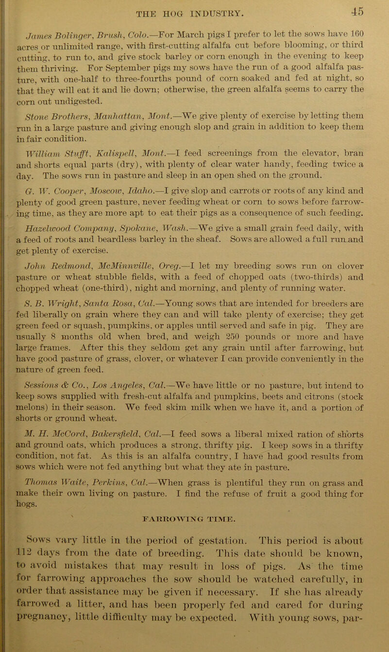 James Bolinger, Brush, Colo.—For March pigs I prefer to let the sows have 160 acres or unlimited range, with first-cutting alfalfa cut before blooming, or third cutting, to run to, and give stock barley or corn enough in the evening to keep them thriving. For September pigs my sows have the run of a good alfalfa pas- ture, with one-half to three-fourths pound of corn soaked and fed at night, so that they will eat it and lie down; otherwise, the green alfalfa seems to carry the corn out undigested. Stone Brothers, Manhattan, Mont.—We give plenty of exercise by letting them run in a large pasture and giving enough slop and grain in addition to keep them in fair condition. William Stufft, Kalispell, Mont.—I feed screenings from the elevator, bran and shorts equal parts (dry), with plenty of clear water handy, feeding twice a day. The sows run in pasture and sleei) in an open shed on the ground. G. W. Cooper, Moscow, Idaho.—I give slop and carrots or roots of any kind and plenty of good green pasture, never feeding wheat or corn to sows before farrow- I ing time, as they are more apt to eat their pigs as a consequence of such feeding. Hazelwood Company, Spokane, Wash.—We give a small grain feed daily, with a feed of roots and beardless barley in the sheaf. Sows are allowed a full run and get plenty of exercise. John Redmond, McMinnville, Oreg.—I let my breeding sows run on clover pasture or wheat stubble fields, with a feed of chopped oats (two-thirds) and chopped wheat (one-third), night and morning, and plenty of running water. S. B. Wright, Santa Rosa, Cal.—Young sows that are intended for breeders are fed liberally on grain where they can and will take plenty of exercise; they get green feed or squash, pumpkins, or apples until served and safe in pig. They are usually 8 months old when bred, and weigh 250 pounds or more and have large frames. After this they seldom get any grain until after farrowing, but have good pasture of grass, clover, or whatever I can provide conveniently in the nature of green feed. Sessions & Co., Los Angeles, Cal.—We have little or no pasture, but intend to keep sows supplied with fresh-cut alfalfa and pumpkins, beets and citrons (stock melons) in their season. We feed skim milk when we have it, and a portion of shorts or ground wheat. M. H. McCord, Bakersfield, Cal.—I feed sows a liberal mixed ration of shorts and ground oats, which produces a strong, thrifty pig. I keep sows in a thrifty condition, not fat. As this is an alfalfa country, I have had good results from sows which were not fed anything but what they ate in pasture. Thomas Waite, Perkins, Cal.—When grass is plentiful they run on grass and make their own living on pasture. I find the refuse of fruit a good thing for hogs. FARROWING TIME. Sows vary little in the period of gestation. This period is about 112 days from the date of breeding. This date should be known, to avoid mistakes that may result in loss of pigs. As the time for farrowing approaches the sow should be watched carefully, in order that assistance may be given if necessary. If she has already farrowed a litter, and has been properly fed and cared for during pregnancy, little difficulty maybe expected. With young sows, par-