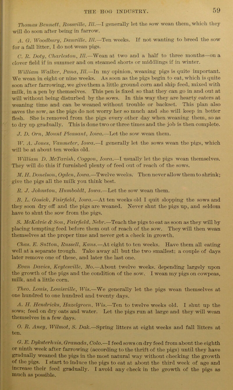 Thomas Bennett, Rossville, III.—I generally let the sow wean them, which they will do soon after being in farrow. A. G. Woodbury, Danville, III.—Ten weeks. If not wanting to breed the sow for a fall litter, I do not wean pigs. C. R. Doty, Charleston, III.—Wean at two and a half to three months—on a clover field if in summer and on steamed shorts or middlings if in winter. William Walker, Pana, III— In my opinion, weaning pigs is quite important. We wean in eight or nine weeks. As soon as the pigs begin to eat, which is quite soon after farrowing, we give them a little ground corn and ship feed, mixed with milk, in a pen by themselves. This pen is fixed so that they can go in and out at will without being disturbed by the sows. In this way they are heart}'- eaters at weaning time and can be weaned without trouble or backset. This plan also saves the sow. as the pigs do not Avorry her so much and she Avill keep in better flesh. She is removed from the pigs eArery other day when weaning them, so as to dry up gradually. This is done two or three times and the job is then complete. J. D. Orn, Mount Pleasant, Iowa.—Let the sow wean them. IF. A. Jones, Vanmeter, Iowa.—I generally let the sows wean the pigs, which will be at about ten weeks old. William D. McTavish, Coggon, Ioiva.—I usually let the pigs wean themselves. They Avill do this if furnished plenty of feed out of reach of the sows. M. H. Donelson, Ogden, Iowa.—Twelve weeks. Then never allow them to shrink; give the pigs all the milk you think best. R. J. Johnston, Humboldt, Iowa.-—Let the sow wean them. B. L. Gosick, Fairfield, Iowa.—At ten weeks old I quit slopping the sows and they soon dry off and the pigs are weaned. Never shut the pigs up, and seldom have to shut the sow from the pigs. S. McKelvie & Son, Fairfield, Nebr.—Teach the pigs to eat as soon as they will by placing tempting feed before them out of reach of the sow. They will then wean themselves at the proper time and never get a check in growth. Chas. E. Sutton, Russell, Fans.—At eight to ten weeks. Have them all eating well at a separate trough. Take away all but the two smallest; a couple of days later remove one of these, and later the last one. Evan Davies, Keytesville, Mo.—About twelve weeks, depending largely upon the growth of the pigs and the condition of the sow. I wean my pigs on cowpeas, milk, and a little corn. Theo. Louis, Louisville, Wis.—We generally let the pigs wean themselves at one hundred to one hundred and twenty days. A. H. Hendricks, Hazelgreen, Wis.—Ten to twelve weeks old. I shut up the sows; feed on dry oats and water. Let the pigs run at large and they Avill wean themselves in a few days. 0. R. Aney, Wilmot, S. Dak.—Spring litters at eight weeks and fall litters at ten. G. E. Dyksterhwiis, Granada, Colo.—I feed sows on dry feed from about the eighth or ninth week after farrowing (according to the thrift of the pigs) until they have gradually weaned the pigs in the most natural way without checking the groAvth of the pigs. I start to induce the pigs to eat at about the third Aveek of age and increase their feed gradually. I avoid any check in the growth of the pigs as much as j)ossible.