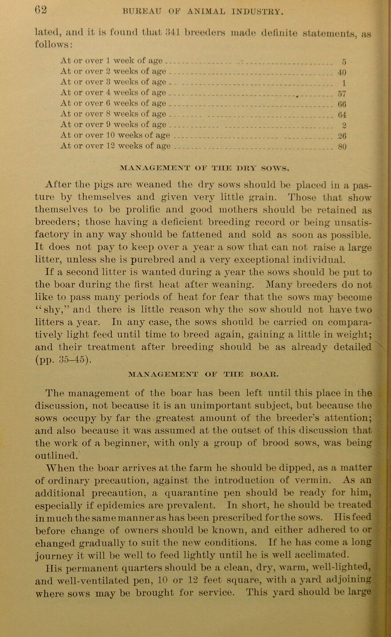 lated, and it is found that 341 breeders made definite statements, as follows: At or over 1 week of age . 5 At or over 2 weeks of age 40 At or over 3 weeks of age „. 1 At or over 4 weeks of ago r 57 At or over 0 weeks of age 66 At or over 8 weeks of age 04 At or over 9 weeks of age 2 At or over 10 weeks of age 26 At or over 12 weeks of age 80 MANAGEMENT OF TIIE DRY SOWS. After the pigs are weaned the dry sows should be placed in a pas- ture by themselves and given very little grain. Those that show themselves to be prolific and good mothers should be retained as breeders; those having a deficient breeding record or being unsatis- factory in any way should be fattened and sold as soon as possible. It does not pay to keep over a year a sow that can not raise a large litter, unless she is purebred and a very exceptional individual. If a second litter is wanted during a year the sows should be put to the boar during the first heat after weaning. Many breeders do not like to pass many periods of heat for fear that the sows may become “shy,” and there is little reason why the sow should not have two litters a year. In any case, the sows should be carried on compara- tively light feed until time to breed again, gaining a little in weight; and their treatment after breeding should be as already detailed (pp. 35-45). MANAGEMENT OF THE BOAR. The management of the boar has been left until this place in the discussion, not because it is an unimportant subject, but because the sows occupy by far the greatest amount of the breeder’s attention; and also because it was assumed at the outset of this discussion that the work of a beginner, with only a group of brood sows, was being outlined. When the boar arrives at the farm he should be dipped, as a matter of ordinary precaution, against the introduction of vermin. As an additional precaution, a quarantine pen should be ready for him, especialty if epidemics are prevalent. In short, he should be treated in much the same manner as has been p rescribed for the sows. His feed before change of owners should be known, and either adhered to or changed gradually to suit the new conditions. If he has come a long journey it will be well to feed lightly until he is well acclimated. Ilis permanent quarters should be a clean, dry, warm, well-lighted, and well-ventilated pen, 10 or 12 feet square, with a yard adjoining where sows may be brought for service. This yard should be large