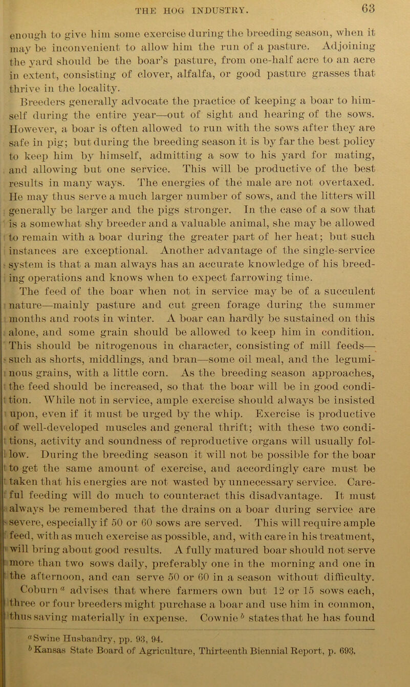 enough to give him some exercise during the breeding season, when it may be inconvenient to allow him the run of a pasture. Adjoining the yard should be the boar’s pasture, from one-half acre to an acre in extent, consisting of clover, alfalfa, or good pasture grasses that thrive in the locality. Breeders generalty advocate the practice of keeping a boar to him- self during the entire year—out of sight and hearing of the sows. However, a boar is often allowed to run with the sows after they are safe in pig; but during the breeding season it is by far the best policy to keep him by himself, admitting a sow to his yard for mating, and allowing but one service. This will be productive of the best results in many ways. The energies of the male are not overtaxed. He may thus serve a much larger number of sows, and the litters will generally be larger and the pigs stronger. In the case of a sow that is a somewhat shy breeder and a valuable animal, she may be allowed to remain with a boar during the greater part of her heat; but such instances are exceptional. Another advantage of the single-service s}rstem is that a man always has an accurate knowledge of his breed- ing operations and knows Avlien to expect farrowing time. The feed of the boar when not in service may be of a succulent nature—mainly pasture and cut green forage during the summer months and roots in winter. A boar can hardly be sustained on this alone, and some grain should be allowed to keep him in condition. This should be nitrogenous in character, consisting of mill feeds— such as shorts, middlings, and bran—some oil meal, and the legumi- nous grains, with a little corn. As the breeding season approaches, the feed should be increased, so that the boar will be in good condi- tion. While not in service, ample exercise should always be insisted upon, even if it must be urged by the whip. Exercise is productive of well-developed muscles and general thrift; with these two condi- tions, activity and soundness of reproductive organs will usually fol- low. During the breeding season it will not be possible for the boar to get the same amount of exercise, and accordingly care must be taken that his energies are not wasted by unnecessary service. Care- ful feeding will do much to counteract this disadvantage. It must always be remembered that the drains on a boar during service are severe, especially if 50 or 60 sows are served. This will require ample feed, with as much exercise as possible, and, with care in his treatment, will bring about good results. A fully matured boar should not serve more than two sows daily, preferably one in the morning and one in the afternoon, and can serve 50 or 60 in a season without difficulty. Coburn® advises that where farmers own but 12 or 15 sows each, three or four breeders might purchase a boar and use him in common, thus saving materially in expense. Cownie& states that he has found ®Swine Husbandry, pp. 93, 94. & Kansas State Board of Agriculture, Thirteenth Biennial Report, p. 693.