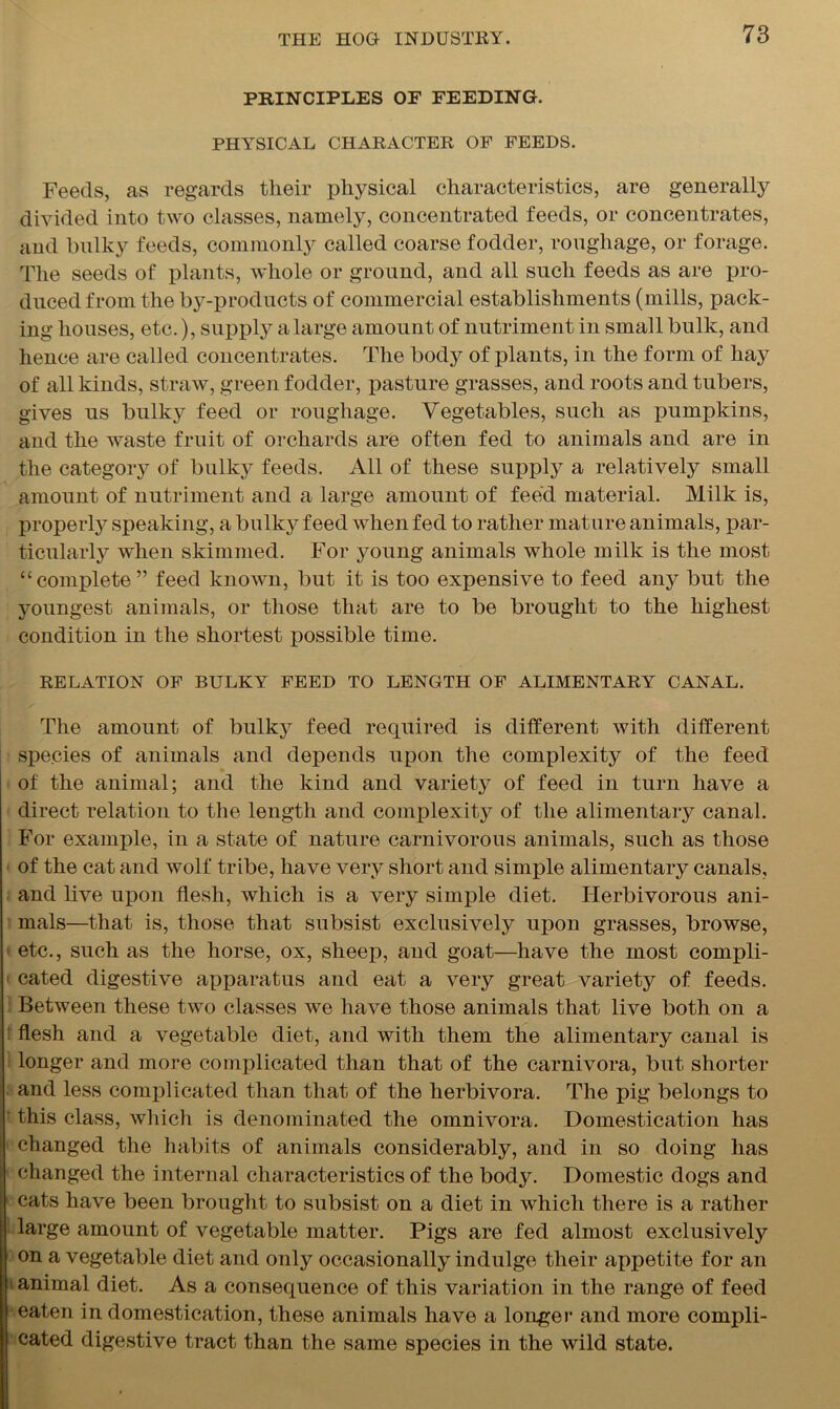 PRINCIPLES OF FEEDING. PHYSICAL CHARACTER OF FEEDS. Feeds, as regards their physical characteristics, are generally divided into two classes, namely, concentrated feeds, or concentrates, and bulky feeds, commonly called coarse fodder, roughage, or forage. The seeds of plants, whole or ground, and all such feeds as are pro- duced from the by-products of commercial establishments (mills, pack- ing houses, etc.), supply a large amount of nutriment in small bulk, and hence are called concentrates. The body of plants, in the form of hay of all kinds, straw, green fodder, pasture grasses, and roots and tubers, gives us bulky feed or roughage. Vegetables, such as pumpkins, and the waste fruit of orchards are often fed to animals and are in the category of bulky feeds. All of these supply a relatively small amount of nutriment and a large amount of feed material. Milk is, properly speaking, a bulky feed when fed to rather mature animals, par- ticularly when skimmed. For young animals whole milk is the most “complete” feed known, but it is too expensive to feed any but the youngest animals, or those that are to be brought to the highest condition in the shortest possible time. RELATION OF BULKY FEED TO LENGTH OF ALIMENTARY CANAL. The amount of bulky feed required is different with different species of animals and depends upon the complexity of the feed of the animal; and the kind and variety of feed in turn have a direct relation to the length and complexity of the alimentaiy canal. For example, in a state of nature carnivorous animals, such as those of the cat and wolf tribe, have very short and simple alimentary canals, and live upon flesh, which is a very simple diet. Herbivorous ani- mals—that is, those that subsist exclusively upon grasses, browse, etc., such as the horse, ox, sheep, and goat—have the most compli- • cated digestive apparatus and eat a very great variety of feeds. Between these two classes we have those animals that live both on a flesh and a vegetable diet, and with them the alimentary canal is longer and more complicated than that of the carnivora, but shorter and less complicated than that of the lierbivora. The pig belongs to this class, which is denominated the omnivora. Domestication has changed the habits of animals considerably, and in so doing has changed the internal characteristics of the body. Domestic dogs and cats have been brought to subsist on a diet in which there is a rather large amount of vegetable matter. Pigs are fed almost exclusively on a vegetable diet and only occasionally indulge their appetite for an animal diet. As a consequence of this variation in the range of feed eaten in domestication, these animals have a longer and more compli- cated digestive tract than the same species in the wild state.