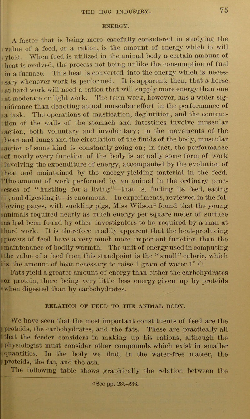 ENERGY. A factor that is being more carefully considered in studying the value of a feed, or a ration, is the amount of energy which it will yield. When feed is utilized in the animal body a certain amount of heat is evolved, the process not being unlike the consumption of fuel in a furnace. This heat is converted into the energy which is neces- sary whenever work is performed. It is apparent, then, that a horse at hard work will need a ration that will supply more energy than one at moderate or light work. The term work, however, has a wider sig- nificance than denoting actual muscular effort in the performance of a task. The operations of mastication, deglutition, and the contrac- tion of the walls of the stomach and intestines involve muscular action, both voluntary and involuntary; in the movements of the heart and lungs and the circulation of the fluids of the body, muscular action of some kind is constantly going on; in fact, the performance of nearly every function of the body is actually some form of work involving the expenditure of energy, accompanied by the evolution of ; heat and maintained by the energy-yielding material in the feed. The amount of work performed by an animal in the ordinary proc- esses of “hustling for a living”—that is, finding its feed, eating it, and digesting it—is enormous. In experiments, reviewed in the fol- lowing pages, with suckling pigs, Miss Wilson65 found that the young animals required nearly as much energy per square meter of surface as had been found by other investigators to be required by a man at hard work. It is therefore readily apparent that the heat-producing : powers of feed have a very much more important function than the maintenance of bodily warmth. The unit of energy used in computing the value of a feed from this standpoint is the “small” calorie, which i is the amount of heat necessary to raise 1 gram of water 1° C. Fats yield a greater amount of energy than either the carbohydrates or protein, there being very little less energy given up by proteids when digested than by carbohydrates. RELATION OF FEED TO THE ANIMAL BODY. We have seen that the most important constituents of feed are the proteids, the carbohydrates, and the fats. These are practically all that the feeder considers in making up his rations, although the physiologist must consider other compounds which exist in smaller quantities. In the body we find, in the water-free matter, the proteids, the fat, and the ash. The following table shows graphically the relation between the «See pp. 233-236.