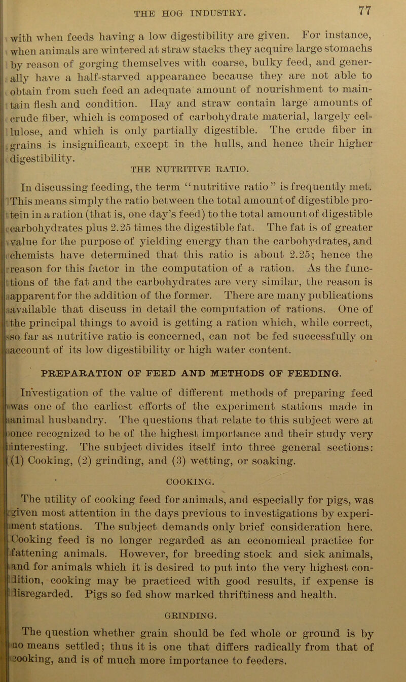 , witli when feeds having a low digestibility are given. For instance, ; when animals are wintered at straw stacks they acquire large stomachs ij by reason of gorging themselves with coarse, bulky feed, and gener- |j ally have a half-starved appearance because they are not able to obtain from such feed an adequate amount of nourishment to main- tain flesh and condition. Hay and straw contain large amounts of crude fiber, which is composed of carbohydrate material, largely cel- |! lulose, and which is only partially digestible. The crude fiber in Lgrains is insignificant, except in the hulls, and hence their higher digestibility. THE NUTRITIVE RATIO. In discussing feeding, the term “ nutritive ratio ” is frequently met. This means simply the ratio between the total amount of digestible pro- tein in a ration (that is, one day’s feed) to the total amount of digestible .carbohydrates plus 2.25 times the digestible fat. The fat is of greater \ value for the purpose of yielding energy than the carbohydrates, and chemists have determined that this ratio is about 2.25; hence the [’reason for this factor in the computation of a ration. As the func- i tions of the fat and the carbohydrates are very similar, the reason is ^apparent for the addition of the former. There are many publications available that discuss in detail the computation of rations. One of the principal things to avoid is getting a ration which, while correct, so far as nutritive ratio is concerned, can not be fed successfully on account of its low digestibility or high water content. PREPARATION OF FEED AND METHODS OF FEEDING. Investigation of the value of different methods of preparing feed [ was one of the earliest efforts of the experiment stations made in |tanimal husbandry. The questions that relate to this subject were at once recognized to be of the highest importance and their study very \ interesting. The subject divides itself into three general sections: (1) Cooking, (2) grinding, and (3) wetting, or soaking. COOKING. The utility of cooking feed for animals, and especially for pigs, was .given most attention in the days previous to investigations by experi- ment stations. The subject demands only brief consideration here. Cooking feed is no longer regarded as an economical practice for fattening animals. However, for breeding stock and sick animals, and for animals which it is desired to put into the very highest con- dition, cooking may be practiced with good results, if expense is disregarded. Pigs so fed show marked thriftiness and health. GRINDING. The question whether grain should be fed whole or ground is by qo means settled; thus it is one that differs radically from that of cooking, and is of much more importance to feeders.