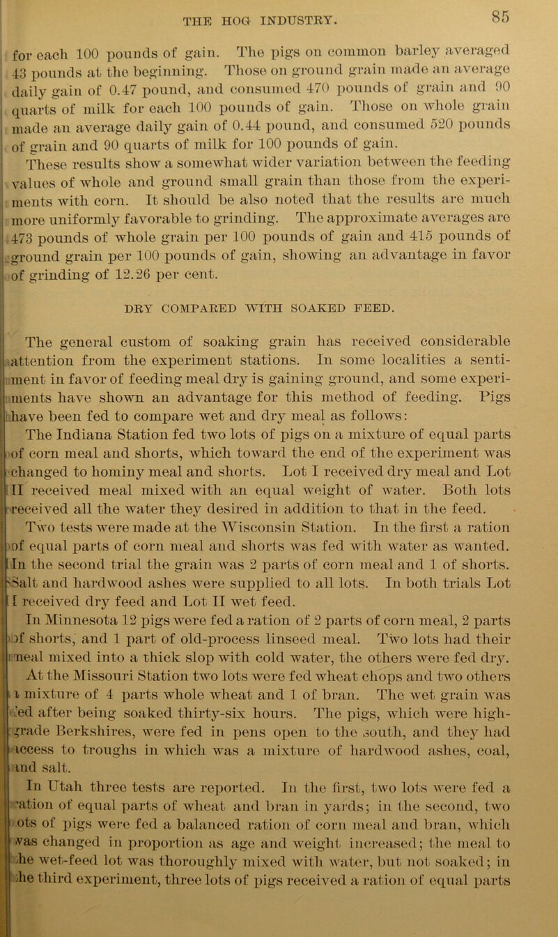 for each 100 pounds of gain. The pigs on common barley averaged 43 pounds at the beginning. Those on ground grain made an average daily gain of 0.47 pound, and consumed 470 pounds of grain and 00 | quarts of milk for each 100 pounds of gain. Those on whole grain i made an average daily gain of 0.44 pound, and consumed 520 pounds | of grain and 90 quarts of milk for 100 pounds of gain. These results show a somewhat wider variation between the feeding j values of whole and ground small grain than those from the experi- ments with corn. It should be also noted that the results are much ; more uniformly favorable to grinding. The approximate averages are 473 pounds of whole grain per 100 pounds of gain and 415 pounds of Lground grain per 100 pounds of gain, showing an advantage in favor I of grinding of 12.26 per cent. DRY COMPARED WITH SOAKED FEED. The general custom of soaking grain has received considerable : attention from the experiment stations. In some localities a senti- : ment in favor of feeding meal dry is gaining ground, and some experi- ments have shown an advantage for this method of feeding. Pigs have been fed to compare wet and dry meal as follows: The Indiana Station fed two lots of pigs on a mixture of equal parts I of corn meal and shorts, which toward the end of the experiment was i changed to hominy meal and Shorts. Lot I received dry meal and Lot II received meal mixed with an equal weight of water. Both lots received all the water they desired in addition to that in the feed. Two tests were made at the Wisconsin Station. In the first a ration i of equal parts of corn meal and shorts was fed with water as wanted, j 1 In the second trial the grain was 2 parts of corn meal and 1 of shorts. ! 'Salt and hardwood ashes were supplied to all lots. In both trials Lot ! I received dry feed and Lot II wet feed. In Minnesota 12 pigs were fed a ration of 2 parts of corn meal, 2 parts i * )f shorts, and 1 part of old-process linseed meal. Two lots had their i neal mixed into a thick slop with cold water, the others were fed dry. At the Missouri Station two lots were fed wheat chops and two others -1 mixture of 4 parts whole wheat and 1 of bran. The wet grain was tied after being soaked thirty-six hours. The pigs, which were high- 11; grade Berkshires, were fed in pens open to the south, and they had access to troughs in which was a mixture of hardwood ashes, coal, md salt. In Utah three tests are reported. In the first, two lots were fed a 'ation of equal parts of wheat and bran in yards; in the second, two ots of pigs were fed a balanced ration of corn meal and bran, which vas changed in proportion as age and weight increased; the meal to I he wet-feed lot was thoroughly mixed with water, but not soaked; in he third experiment, three lots of pigs received a ration of equal parts