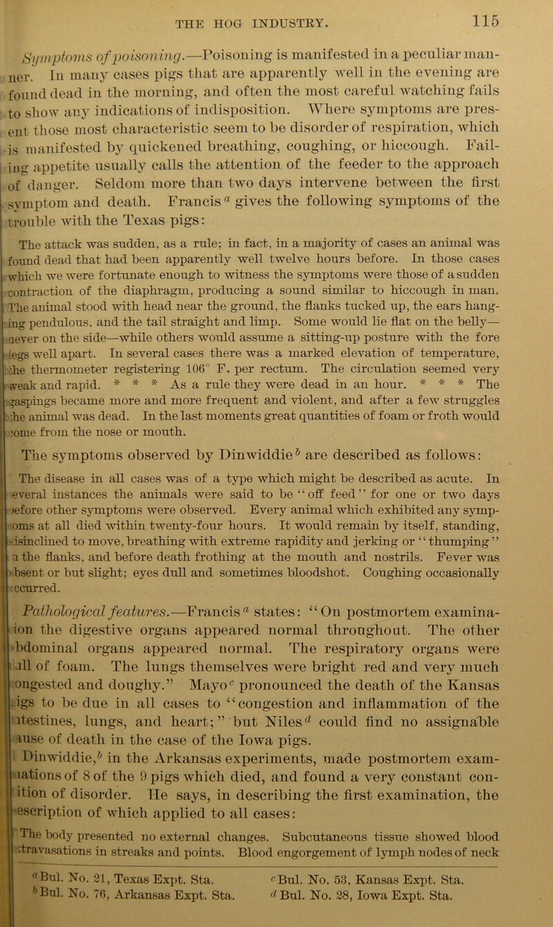 Symptoms of poisoning.—Poisoning is manifested in a peculiar man- uer. In many cases pigs that are apparently well in the evening are found dead in the morning, and often the most careful watching fails to show any indications of indisposition. Where symptoms are pres- ent those most characteristic seem to be disorder of respiration, which is manifested by quickened breathing, coughing, or hiccough. Fail- in U' appetite usually calls the attention of the feeder to the approach of danger. Seldom more than two days intervene between the first symptom and death. Francis a gives the following symptoms of the trouble with the Texas pigs: The attack was sudden, as a rule; in fact, in a majority of cases an animal was found dead that had been apparently well twelve hours before. In those cases which we were fortunate enough to witness the symptoms were those of a sudden contraction of the diaphragm, producing a sound similar to hiccough in man. The animal stood with head near the ground, the flanks tucked up, the ears hang- ing pendulous, and the tail straight and limp. Some would lie flat on the belly— aever on the side—while others would assume a sitting-up posture with the fore egs well apart. In several cases there was a marked elevation of temperature, ;ke thermometer registering 106° F. per rectum. The circulation seemed very weak and rapid. * * * As a rule they were dead in an hour. * * * The Raspings became more and more frequent and violent, and after a few struggles ;he animal was dead. In the last moments great quantities of foam or froth would ;ome from the nose or mouth. The symptoms observed, by Dinwiddle5 are described as follows: The disease in all cases was of a type which might be described as acute. In everal instances the animals were said to be “off feed” for one or two days lefore other symptoms were observed. Every animal which exhibited any syrnp- oms at all died within twenty-four hours. It would remain by itself, standing, '.isinclined to move, breathing with extreme rapidity and jerking or “thumping ” a the flanks, and before death frothing at the mouth and nostrils. Fever was bsent or but slight; eyes dull and sometimes bloodshot. Coughing occasionally •i ccurred. Pathological features.—Francis a states: “ On postmortem examina- ion the digestive organs appeared normal throughout. The other bdominal organs appeared normal. The respiratory organs were all of foam. The lungs themselves were bright red and very much ongested and doughy.” Mayoc pronounced the death of the Kansas igs to be due in all cases to 4 ‘ congestion and inflammation of the itestines, lungs, and heart;” but Nilesd could find no assignable luse of death in the case of the Iowa pigs. I Dinwiddie,6 in the Arkansas experiments, made postmortem exain- lationsof 8 of the 9 pigs which died, and found a very constant con- ition of disorder. He says, in describing the first examination, the •escription of which applied to all cases: ! The body presented no external changes. Subcutaneous tissue showed blood ' firavasations in streaks and points. Blood engorgement of lymph nodes of neck Bui. No. 21, Texas Expt. Sta. cBul. No. 53, Kansas Expt. Sta. h Bui. No. 76, Arkansas Expt. Sta. d Bui. No. 28, Iowa Expt. Sta.