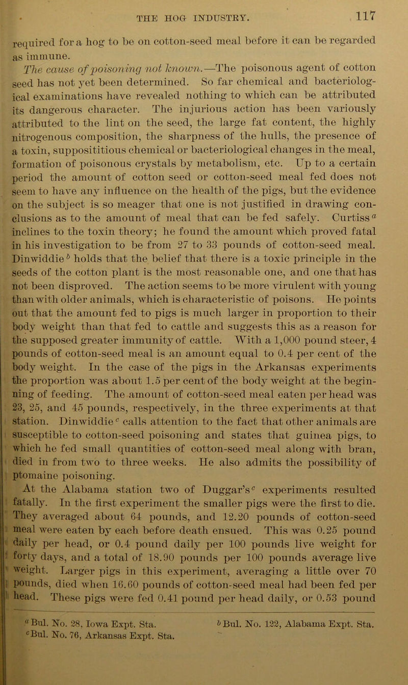 required for a hog to be on cotton-seed meal before it can be regarded as immune. The cause of poisoning not known.—The poisonous agent of cotton seed has not yet been determined. So far chemical and bacteriolog- ical examinations have revealed nothing to which can be attributed its dangerous character. The injurious action lias been variously attributed to the lint on the seed, the large fat content, the highly nitrogenous composition, the sharpness of the hulls, the presence of a toxin, supposititious chemical or bacteriological changes in the meal, formation of poisonous crystals by metabolism, etc. Up to a certain period the amount of cotton seed or cotton-seed meal fed does not seem to have any influence on the health of the pigs, but the evidence on the subject is so meager that one is not justified in drawing con- clusions as to the amount of meal that can be fed safely. Curtissa inclines to the toxin theory; he found the amount which proved fatal in his investigation to be from 27 to 33 pounds of cotton-seed meal. Dinwiddieb holds that the belief that there is a toxic principle in the seeds of the cotton plant is the most reasonable one, and one that has not been disproved. The action seems to be more virulent with young than with older animals, which is characteristic of poisons. He points out that the amount fed to pigs is much larger in proportion to their body weight than that fed to cattle and suggests this as a reason for the supposed greater immunity of cattle. With a 1,000 pound steer, 4 pounds of cotton-seed meal is an amount equal to 0.4 per cent of the body weight. In the case of the pigs in the Arkansas experiments the proportion was about 1.5 per cent of the body weight at the begin- ning of feeding. The amount of cotton-seed meal eaten per head was 23, 25, and 45 pounds, respectively, in the three experiments at that station. Dinwiddiec calls attention to the fact that other animals are susceptible to cotton-seed poisoning and states that guinea pigs, to which he fed small quantities of cotton-seed meal along with bran, died in from two to three weeks. He also admits the possibility of ptomaine poisoning. At the Alabama station two of Duggar’sc experiments resulted fatally. In the first experiment the smaller pigs were the first to die. They averaged about 64 pounds, and 12.20 pounds of cotton-seed meal were eaten by each before death ensued. This was 0.25 pound daily per head, or 0.4 pound daily per 100 pounds live weight for forty days, and a total of 18.90 pounds per 100 pounds average live weight. Larger pigs in this experiment, averaging a little over 70 pounds, died when 16.60 pounds of cotton-seed meal had been fed per head. These pigs were fed 0.41 pound per head daily, or 0.53 pound Bill. No. 28, Iowa Expt. Sta. &Bul. No. 122, Alabama Expt. Sta.