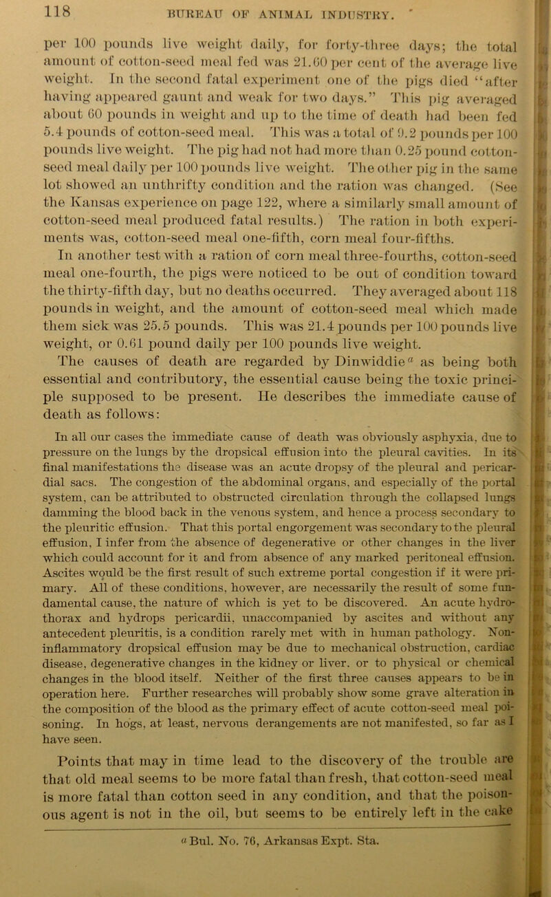 per 100 pounds live weight daily, for forty-three days; the total amount of cotton-seed meal fed was 21.00 per cent of the average live weight. In the second fatal experiment one of the pigs died “after having appeared gaunt and weak for two days.” This pig averaged about 00 pounds in weight and up to the time of death had been fed 5.4 pounds of cotton-seed meal. This was a total of 0.2 pounds per 100 pounds live weight. The pig had not had more than 0.25 pound cotton- seed meal daily per 100 pounds live weight. The other pig in the same lot showed an unthrifty condition and the ration was changed. (See the Kansas experience on page 122, where a similarly small amount of cotton-seed meal produced fatal results.) The ration in both experi- ments was, cotton-seed meal one-fifth, corn meal four-fifths. In another test with a ration of corn meal three-fourths, cotton-seed meal one-fourth, the pigs were noticed to be out of condition toward the thirty-fifth day, but no deaths occurred. They averaged about 118 pounds in weight, and the amount of cotton-seed meal which made them sick was 25.5 pounds. This was 21.4 pounds per 100 pounds live weight, or 0.61 pound daily per 100 pounds live weight. The causes of death are regarded byDinwiddie as being both essential and contributory, the essential cause being the toxic princi- ple supposed to be present. He describes the immediate cause of death as follows: In all our cases the immediate cause of death was obviously asphyxia, due to pressure on the lungs by the dropsical effusion into the pleural cavities. In its final manifestations the disease was an acute dropsy of the pleural and pericar- dial sacs. The congestion of the abdominal organs, and especially of the portal ir system, can be attributed to obstructed circulation through the collapsed lungs damming the blood back in the venous system, and hence a process secondary to the pleuritic effusion. That this portal engorgement was secondary to the pleural effusion, I infer from the absence of degenerative or other changes in the liver which could account for it and from absence of any marked peritoneal effusion. Ascites would be the first result of such extreme portal congestion if it were pri- mary. All of these conditions, however, are necessarily the result of some fun- damental cause, the nature of which is yet to be discovered. An acute hydro- thorax and hydrops pericardii, unaccompanied by ascites and without any antecedent pleuritis, is a condition rarely met with in human pathology. Non- inflammatory dropsical effusion may be due to mechanical obstruction, cardiac disease, degenerative changes in the kidney or liver, or to physical or chemical changes in the blood itself. Neither of the first three causes appears to be in operation here. Further researches will probably show some grave alteration in the composition of the blood as the primary effect of acute cotton-seed meal poi- soning. In hogs, at least, nervous derangements are not manifested, so far as I have seen. Points that may in time lead to the discovery of the trouble are that old meal seems to bo more fatal than fresh, that cotton-seed meal is more fatal than cotton seed in any condition, and that the poison- ous agent is not in the oil, but seems to be entirely left in the cake