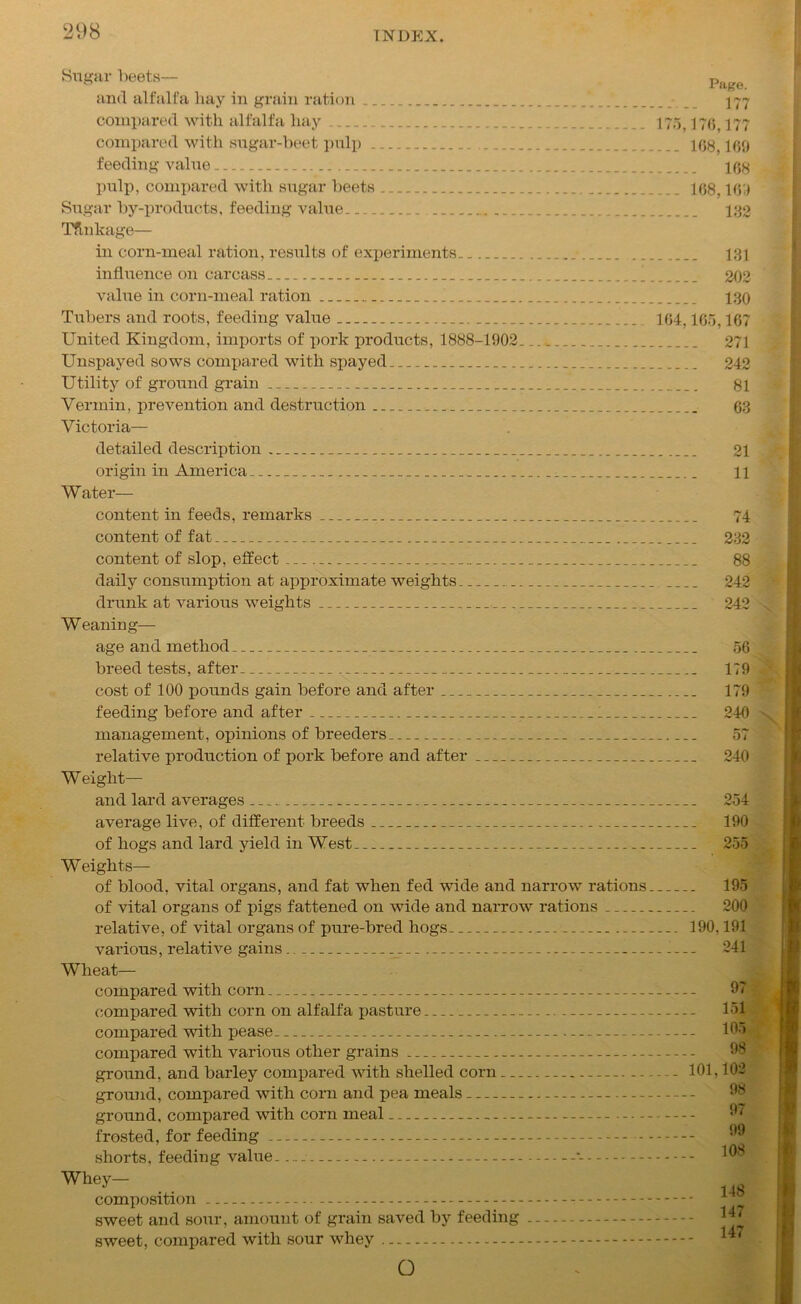 Sugar beets— Page and alfalfa hay in grain ration 177 compared with alfalfa hay 175,176,177 compared with sugar-beet pulp 108,109 feeding value 108 pulp, compared with sugar beets 108.169 Sugar by-products, feeding value 132 Tflnkage— in corn-meal ration, results of experiments 131 influence on carcass 202 value in corn-meal ration 130 Tubers and roots, feeding value 164,165,167 United Kingdom, imports of pork products, 1888-1902.... 271 Unspayed sows compared with spayed 242 Utility of ground grain 81 Vermin, prevention and destruction 03 Victoria— detailed description 21 origin in America 11 Water— content in feeds, remarks 74 content of fat 232 content of slop, effect ... 88 daily consumption at approximate weights 242 drunk at various weights 242 Weaning— age and method 56 breed tests, after 179 cost of 100 pounds gain before and after 179 feeding before and after 240 management, opinions of breeders ... 57 relative production of pork before and after 240 W eight— and lard averages 254 average live, of different breeds 190 of hogs and lard yield in West 255 Weights— of blood, vital organs, and fat when fed wide and narrow rations 195 of vital organs of pigs fattened on wide and narrow rations 200 relative, of vital organs of pure-bred hogs 190,191 various, relative gains .... 241 Wheat— compared with corn 97 compared with corn on alfalfa pasture 151 compared with pease 195 compared with various other grains ground, and barley compared with shelled corn - 101,102 ground, compared with corn and pea meals ground, compared with corn meal - frosted, for feeding — shorts, feeding value •- composition sweet and sour, amount of grain saved by feeding sweet, compared with sour whey O