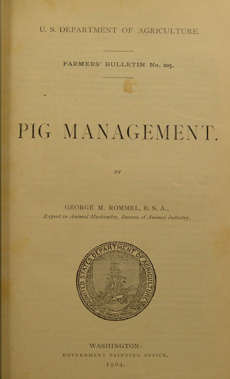 U. S. DEPARTMENT OF AGRICULTURE. FARMERS' BULLETIN No. 205. PIG MANAGEMENT. BY GEORGE M. ROMMEL, B. S. A., Expert in Animal Husbandry, Bureau of Animal Industry. WASHINGTON : GOVERNMENT PRINTING O F F I C E . I9O4.