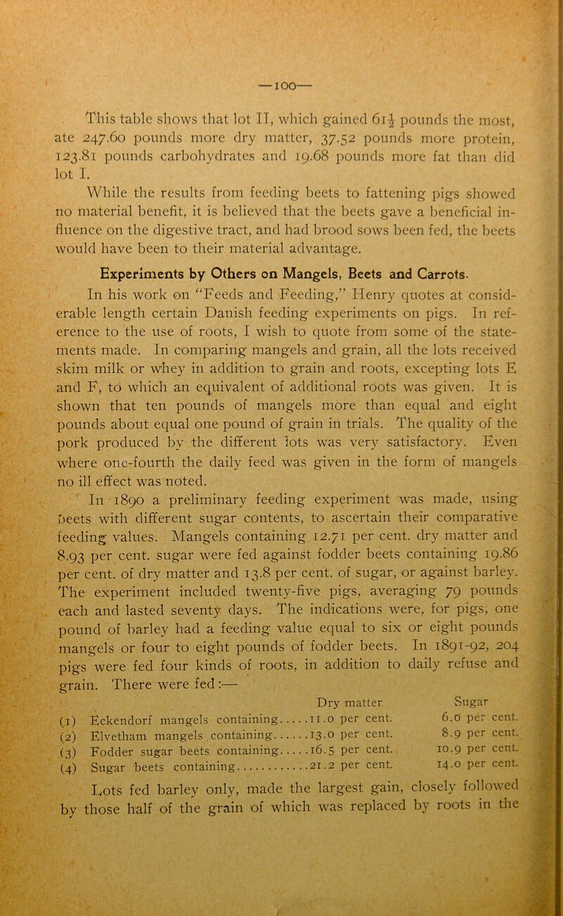 ate 247.60 pounds more dry matter, 37.52 pounds more protein, 123.81 pounds carbohydrates and 19.68 pounds more fat than did lot I. While the results from feeding beets to fattening pigs showed no material benefit, it is believed that the beets gave a beneficial in- fluence on the digestive tract, and had brood sows been fed, the beets would have been to their material advantage. Experiments by Others on Mangels, Beets and Carrots. In his work on “Feeds and Feeding,” Henry quotes at consid- erable length certain Danish feeding experiments on pigs. In ref- erence to the use of roots, I wish to quote from some of the state- ments made. In comparing mangels and grain, all the lots received skim milk or whey in addition to grain and roots, excepting lots E and F, to which an equivalent of additional roots was given. It is shown that ten pounds of mangels more than equal and eight pounds about equal one pound of grain in trials. The quality of the pork produced by the different lots was very satisfactory. Even where one-fourth the daily feed was given in the form of mangels no ill effect was noted. In 1890 a preliminary feeding experiment was made, using beets with different sugar contents, to ascertain their comparative feeding values. Mangels containing 12.71 per cent, dry matter and 8.93 per cent, sugar were fed against fodder beets containing 19.86 per cent, of dry matter and 13.8 per cent, of sugar, or against barley. The experiment included twenty-five pigs, averaging 79 pounds each and lasted seventy days. The indications were, for pigs, one pound of barley had a feeding value equal to six or eight pounds mangels or four to eight pounds of fodder beets. In 1891-92, 204 pigs were fed four kinds of roots, in addition to daily refuse and grain. There were fed :— Dry matter (1) Eckendorf mangels containing 11.0 per cent. (2) Elvetham mangels containing 13.0 per cent. (3) Fodder sugar beets containing 16.5 per cent. (4) Sugar beets containing 21.2 per cent. Sugar 6.0 per cent. 8.9 per cent. 10.9 per cent. 14.0 per cent. Lots fed barley only, made the largest gain, closely followed by those half of the grain of which was replaced by roots in the