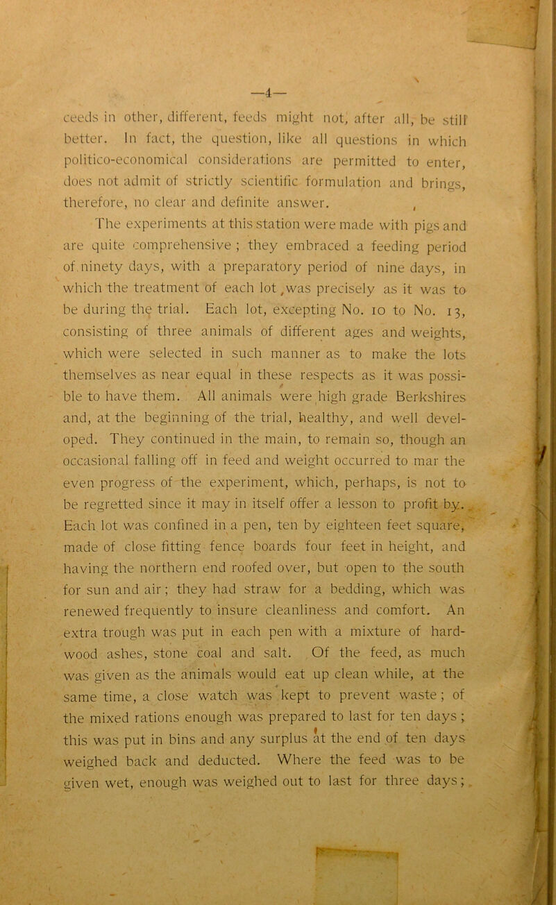 —4— ceeds in other, different, feeds might not, after all, be still' better. In fact, the question, like all questions in which politico-economical considerations are permitted to enter, does not admit of strictly scientific formulation and brings, therefore, no clear and definite answer. , The experiments at this station were made with pigs and are quite comprehensive ; they embraced a feeding period of. ninety days, with a preparatory period of nine days, in which the treatment of each lot,was precisely as it was to be during the trial. Each lot, excepting No. io to No. 13, consisting of three animals of different ages and weights, which were selected in such manner as to make the lots themselves as near equal in these respects as it was possi- ble to have them. All animals were high grade Berkshires and, at the beginning of the trial, healthy, and well devel- oped. They continued in the main, to remain so, though an occasional falling off in feed and weight occurred to mar the even progress of the experiment, which, perhaps, is not to be regretted since it may in itself offer a lesson to profit by., Each lot was confined in a pen, ten by eighteen feet square, made of close fitting fence boards four feet in height, and having the northern end roofed over, but open to the south for sun and air; they had straw for a bedding, which was renewed frequently to insure cleanliness and comfort. An extra trough was put in each pen with a mixture of hard- wood ashes, stone coal and salt. Of the feed, as much was given as the animals would eat up clean while, at the 4 same time, a close watch was kept to prevent waste ; of the mixed rations enough was prepared to last for ten days ; this was put in bins and any surplus at the end of ten days weighed back and deducted. Where the feed was to be given wet, enough was weighed out to last for three days;