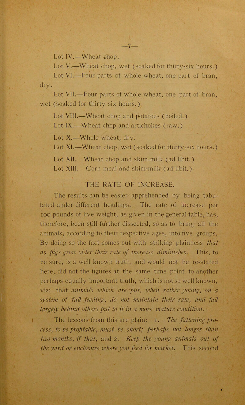 Lot IV.—Wheat chop. Lot V.—Wheat chop, wet (soaked for thirty-six hours.) Lot VI.—Four parts of whole wheat, one part of bran, dry. Lot VII.—Four parts of whole wheat, one part of bran, wet (soaked for thirty-six hours.) Lot VIII.—Wheat chop and potatoes (boiled.) Lot IX.—Wheat chop and artichokes (raw.) Lot X.—Whole wheat, dry. Lot XL—Wheat chop, wet (soaked for thirty-six hours.) Lot XII. Wheat chop and skim-milk (ad libit.) Lot XIII. Corn meal and skim-milk (ad libit.) THE RATE OF INCREASE. The results can be easier apprehended by being tabu- lated under different headings. The rate of increase per ioo pounds of live weight, as given in the general table, has, therefore, been still further dissected, so as to bring all the animals* according to their respective ages, into five groups. By doing so the fact comes out with striking plainness that as pigs grow older their rate of increase diminishes. This, to be sure, is a well known truth, and would not be re-stated here, did not the figures at the same time point to another perhaps equally important truth, which is not so well known, viz: that animals which are -put, when rather young, on a system of full feeding, do not maintain their rate, and fall largely behind others put to it in a more mature condition. The lessons-from this are plain: i. 'The fattening pro- cess, to be profitable, must be short; perhaps not longer than two months, if that; and 2. Keep the young animals out of the yard or enclosure where you feed for market. This second