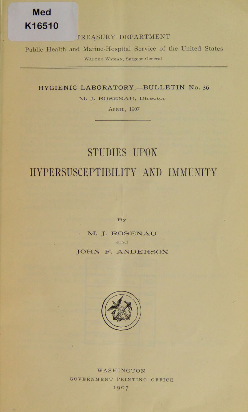 Med K16510 TREASURY DEPARTMENT Public Health and Marine-Hospital Service of the United States Walter Wyman, Surgeon-General HYGIENIC LABORATORY.—BULLETIN No. 36 M. J. ROSENAU, Dlrectoi- April, 1907 STUDIES UPON HYPERSUSCEPTIBILITY AND IMMUNITY By M. J. ROSENAU tin cl JOHN E. AlNOERSON WASHINGTON GOVERNMENT PRINTING OFFICE 1907