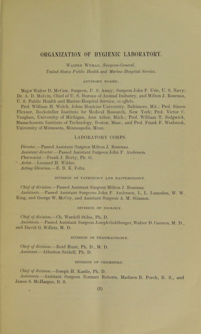 ORGANIZATION OF HYGIENIC LABORATORY. Walter ^^'YMAN, Surgeon-General, United States Public Health and Marine-Hospital Service. AUVISORY BOARD. Major Walter D. McCaw, Surgeon, U. S. Army; Surgeon John F. Urie, U. S. Navy; Dr. A. D. Melvin, Chief of U. S. Bureau of Animal Industry, and Milton J. Rosenau, U. S. Public Health and Marine-Hospital Service, ex officio. Prof. William H. Welch, Johns Hopkins University, Baltimore, Md.; Prof. Simon Flexner, Rockefeller Institute for Medical Research, New York; Prof. Victor C. Vaughan, University of Michigan, Ann Arbor, Mich.; Prof. William T. Sedgwick, Massachusetts Institute of Technology, Boston, Mass., and Prof. Frank F. Wesbrook, University of Minnesota, Minneapolis, Minn. LABORATORY CORPS. Director.—Passed Assistant Surgeon Milton J. Rosenau. Assistant director.—Passed Assistant Surgeon John F. Anderson. Pharmacist.—Frank J. Herty, Ph. G. Artist.—Leonard H. Wilder. Acting librarian.—E. B. K. Foltz. DIVISION OF PATHOLOGY AND BACTERIOLOGY. Chief of division.—Passed Assistant Surgeon Milton J. Rosenau. Assistants.—Passed Assistant Surgeons John F. Anderson, L. L. Lumsden, W. W. King, and George W. McCoy, and Assistant Surgeon A. M. Stimson. DIVISION OP ZOOLOGY. Chief of division.—Ch. Wardell Stiles, Ph. D. Assistants.—Passed Assistant Surgeon Joseph Goldberger, Walter D. Cannon, M. D., and David G. Wdiets, M. D. DIVISION OF PHARMACOLOGY. Chief of division.—Reid Hunt, Ph. D., M. D. Assistant.—Atherton Seidell, Ph. D. DIVISION OF CHEMISTRY. Chief of dmsion.—Joseph H. Kastle, Ph. D. Assistant Surgeon Norman Roberts, Madison B. Porch, B. S., and James S. McHargue, B. S.