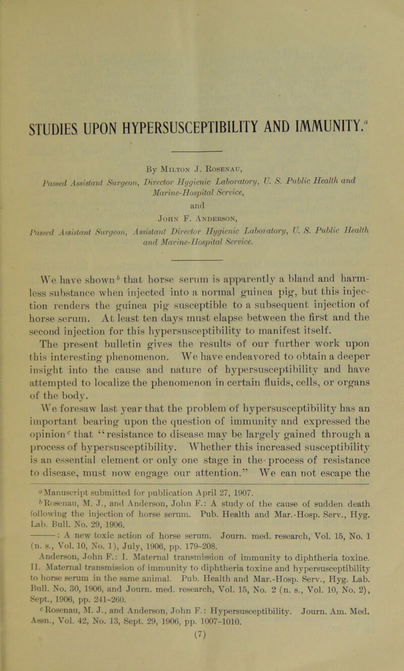 STUDIES UPON HYPERSUSCEPTIBILITY AND IMMUNITY. By Milton J. Rosenau, J‘u».-ted Assistant Surgeon, Director Ilggicnic Laboratory, U. S. Public Health and Marin e- HospitaI Service, and John F. Anderson, Passed Assistant Surgeon, Assistant Director Hygienic Laboratory, U. S. Public Health and Marine-Hospital Service. We have shown* that horse serum is apparently a bland and harm- less substance when injected into a normal g-uinea pig, but this injec- tion renders the guinea pig susceptible to a subsequent injection of horse serum. At least ten days must elapse between the first and the second injection for this h3'persusceptibility to manifest itself. The present bulletin gives the results of our further work upon this interesting phenomenon. We have endeavored to obtain a deeper insight into the cause and nature of hypersusceptibilitv and have attempted to localize the phenomenon in certain fluids, cells, or organs of the body. ^Ve foresaw last }ear that the problem of hypersusceptibility has an important bearing upon the question of immunity and expressed the opinion‘s that “resistance to disease may be largel} gained through a ]>rocess of h3'persnsceptibilit3^ Whether this increased susceptibilit3^ is an es.sential element or only one stage in the' process of resistance to disease, mu.st now engage our attention.” We can not escape the Manuscript submitted for publication April 27, 1907. ''Ro.senau, M. J., and Anderson, John F.: A studj' of the cause of sudden death following the injection of horse serum. Pub. Health and Mar.-Hosp. Serv., Hyg. Lab. Bull. No. 29, T906. : A new toxic action of horse serum. Journ. med. research, Vol. 15, No. 1 (n. H., Vol. 10, No. 1), July, 1906, pp. 179-208. Anderson, John F.; I. Maternal transmission of immunity to diphtheria toxine. II. Maternal transmission of immunity to diphtheria toxine and hypersusceptibility to horse serum in the same animal. Pub. Health and Mar.-Hosp. Serv., Hyg. Lab. Bull. No. .30, 1906, and Journ. med. research, Vol. 15, No. 2 (n. s., Vol. 10, No. 2), Sept., 1906, pp. 241-260. ® Rosenau, ^I. J., and Anderson, John F.: Hypersusceptibility. Journ. Am. Med. Assn., Vol. 42, No. 13, Sept. 29, 1906, pp. 1007-1010.