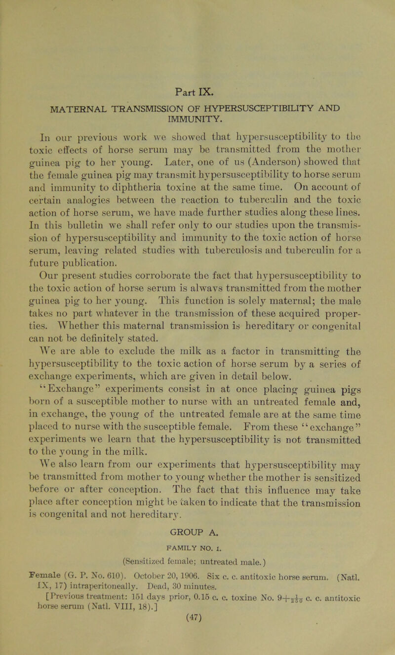 MATERNAL TRANSMISSION OF HYPERSUSCEPTIBILITY AND IMMUNITY. In our })revious> work we showed that hypersuseeptibilit} to the toxic effects of horse serum may be transmitted from the mother guinea pig to her 3Oung. Later, one of us (Anderson) showed tliat the female guinea pig ma}^ transmit hypersusceptibility to horse serum and immunity to diphtheria toxine at the same time. On account of certain analogies between the reaction to tuberculin and the toxic action of horse serum, we have made further studies along these lines. In this bulletin we shall refer onl}^ to our studies upon the transmis- sion of hypersusceptibilit}’^ and immunity to the toxic action of horse serum, leaving related studies with tuberculosis and tuberculin for a future publication. Our present studies corroborate the fact that hypersusceptibilit^'^ to the toxic action of horse serum is alwavs transmitted from the mother guinea pig to her young. This function is solely maternal; the male takes no part whatever in the transmission of these acquired proper- ties. Whether this maternal transmission is hereditaiy or congenital can not be definitely stated. We are able to exclude the milk as a factor in transmittinof the h}’persusceptibility to the toxic action of horse serum bj’’ a series of exchange experiments, which are given in detail below. “Exchange” experiments consist in at once placing guinea pigs born of a susceptible mother to nurse with an untreated female and, in exchange, the jmung of the untreated female are at the same time placed to nurse with the susceptible female. From these “exchange” experiments we learn that the hypersusceptibility is not transmitted to the young in the milk. We also learn from our experiments that hypersusceptibilit^’^ may be transmitted from mother to young whether the mother is sensitized before or after conception. The fact that this influence may take place after conception might be taken to indicate that the transmission is congenital and not hereditaiy. GROUP A. FAMILY NO. 1. (8ensitiy.ed female; untreated male.) Female (G. P. No. 610). October 20, 1906. Six c. c. antitoxic horse serum. (Natl. IX, 17) intraperitoneally. Dead, 30 minutes. [Previous treatment: 1.51 days prior, 0.15 c. c. toxine No. c. c. antitoxic horse serum (Natl. VIII, 18).]