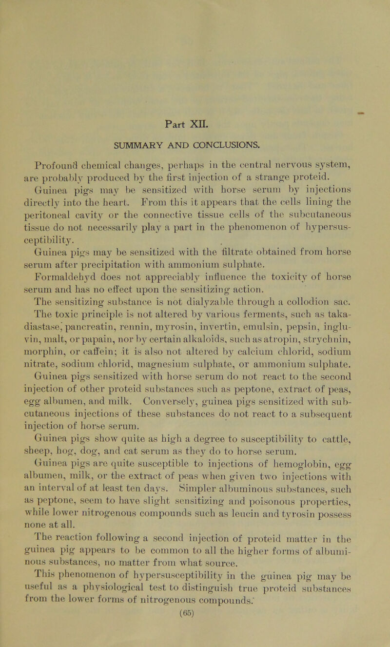 Part XII. SUMMARY AND CONCLUSIONS. Profound chemical changes, perhaps in the central nei’vous system, are probably produced b}' the first injection of a strange proteid. Guinea pig’s may l)e sensitized with horse serum by injections directly into the heart. From this it appears that the cells lining the peritoneal cavit} or the connective tissue cells of the subcutaneous tissue do not necessarily pla}^ a part in the phenomenon of hypersus- ceptibility. Guinea pigs ma}'^ be sensitized with the filtrate obtained from horse serum after precipitation with ammonium sulphate. Formaldehyd does not appreciably influence the toxicity of horse serum and has no effect upon the sensitizing action. The sensitizing substance is not dialyzable through a collodion sac. The toxic principle is not altered by various ferments, such as taka- diastase,'pancreatin, rennin, m5a’osin, invertin, emulsin, pepsin, inglu- vin, malt, or papain, nor b}’ certain alkaloids, such as atropin, strychnin, morphin, or caffein; it is also not altered hy calcium chlorid, sodium nitrate, sodium chlorid, magnesium sulphate, or ammonium sulphate. Guinea pigs sensitized with horse serum do not react to the second injection of other proteid substances such as peptone, extract of peas, egg albumen, and milk. Conversel}, guinea pigs sensitized with sub- cutaneous injections of these substances do not react to a subsequent injection of horse serum. Guinea pigs show quite as high a degree to susceptibilit}^ to cattle, sheep, hog, dog, and cat serum as the}^ do to horse serum. Guinea pigs are quite susceptible to injections of hemoglobin, egg albumen, milk, or the extract of peas when given two injections with an interval of at least ten days. Simpler albuminous substances, such as peptone, seem to have slight sensitizing and poisonous properties, while lower nitrogenous compounds such as leucin and tyrosin possess none at all. d'he reaction following a second injection of proteid matter in the guinea pig ai)pears to be common to all the higher forms of albumi- nous substances, no matter from what source. riiis phenomenon of hypersusceptibility in the guinea pig nui}^ be useful as a physiological test to distinguish true proteid substances from the lower forms of nitrogenous compounds.'