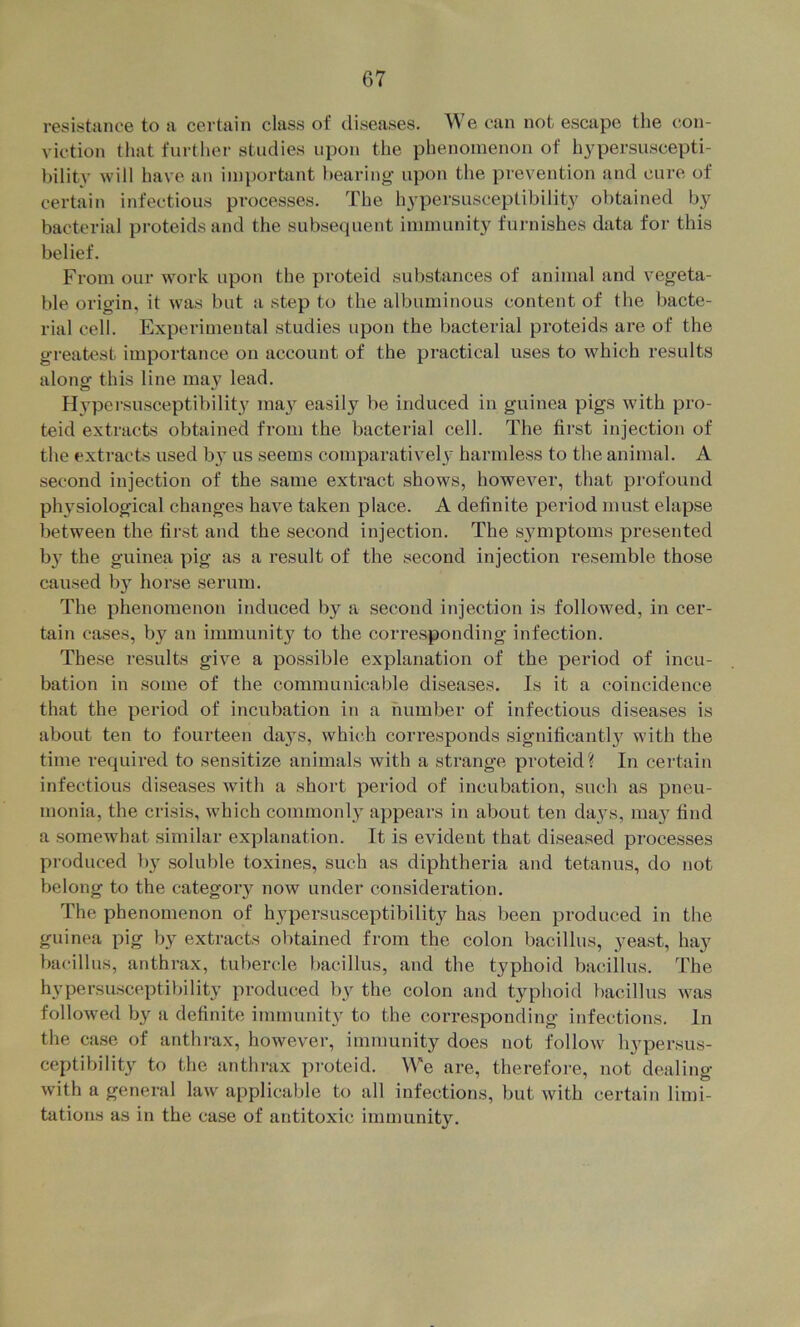 resistance to a certain class of diseases. We can not escape the t;on- viction that further studies upon the phenomenon of hypersuscepti- bility will have an iin})ortant hearing upon the prevention and cure of certain infectious processes. The hypersusceptibility obtained by bacterial proteids and the subsequent immunity furnishes data for this belief. From our work upon the proteid substances of animal and vegeta- ble origin, it was but a step to the albuminous content of the bacte- rial cell. Experimental studies upon the bacterial proteids are of the greatest importance on account of the practical uses to which results alono- this line may lead. O Hypei'susceptibility may easily be induced in guinea pigs with pro- teid extracts obtained from the bacterial cell. The first injection of the extracts used by us seems comparative!}' harmless to the animal. A second injection of the same extract shows, however, that profound physiological changes have taken place. A definite period must elapse between the first and the second injection. The sjmiptoms presented b}' the guinea pig as a result of the second injection resemble those caused b} horse serum. The phenomenon induced by a second injection is followed, in cer- tain cases, by an immunity to the corresponding infection. These results give a possible explanation of the period of incu- bation in some of the communicable diseases. Is it a coincidence that the period of incubation in a number of infectious diseases is about ten to fourteen da}'s, which corresponds significant!}^ with the time required to sensitize animals with a strange proteid? In certain infectious diseases with a short period of incubation, such as pneu- monia, the crisis, which commonly appears in about ten days, may find a somewhat similar explanation. It is evident that diseased processes produced by soluble toxines, such as diphtheria and tetanus, do not belong to the category now under consideration. The phenomenon of hypersusceptibility has been produced in the guinea pig by extracts obtained from the colon bacillus, yeast, hay bacillus, anthrax, tubercle bacillus, and the typhoid bacillus. The hypersuscpptil)ility produced by the colon and typhoid bacillus was followed by a definite immunity to the corresponding infections. In the case of anthi-ax, however, immunity does not follow hypersus- ceptibility to the anthrax proteid. We are, therefore, not dealing with a general law applicable to all infections, but with certain limi- tations as in the case of antitoxic immunity.