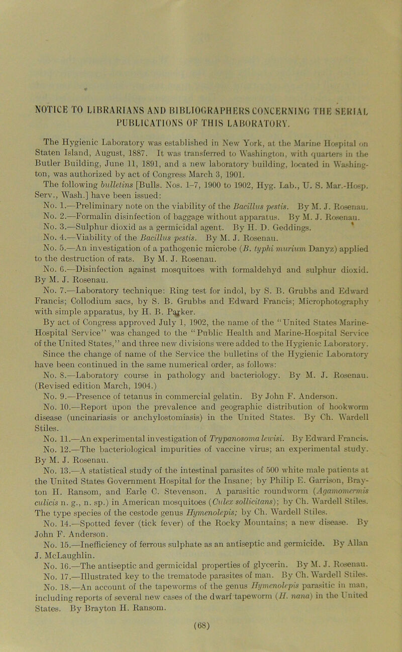 NOTICE TO LIBRARIANS AND BIBLIOORAPHERS CONCERNING THE SERIAL PUBLICATIONS OF THIS LABORATORY. The Hygienic Laboratory was established in New York, at the Marine Ho.srdtal on Staten Island, August, 1887. It was transferred to Wa.shington, with quarters in the Butler Building, June 11, 1891, and a new laboratory building, located in Washing- ton, was authorized by act of Congress March 3, 1901. The following bullelins [Bulls. Nos. 1-7, 1900 to 1902, Hyg. Lab., U. S. Mar.-Hosp. Serv., Wash.] have been issued: No. 1.—Preliminary note on the viability of the Bacillus pestis. By M. J. Rosenau. No. 2.—Formalin disinfection of baggage without apparatus. By M. J. Rosenau. No. 3.—Sulphur dioxid as a germicidal agent. By II. D. Geddings. * No. 4.—Viability of the Bacillus pestis. By M. J. Rosenau. No. 5.^—An investigation of a pathogenic microbe {B. typhi murium Danyz) applied to the destruction of rats. By M. J. Rosenau. No. G.—Disinfection against mosquitoes with formaldehyd and sulphur dioxid. By M. J. Rosenau. No. 7.—Laboratory technique: Ring test for indol, by S. B. Grubbs and Edward Francis; Collodium sacs, by S. B. Grubbs and Edward Francis; Microphotography with simple apparatus, by H. B. Pq^-ker. By act of Congress approved July 1, 1902, the name of the “United States Marine- Hospital Service” was changed to the “Public Health and Marine-Hospital Sersice of the United States,” and three new divisions were added to the Hygienic Laborator}-. Since the change of name of the Service the bulletins of the Hygienic Laborator3^ have been continued in the same numerical order, as follows: No. 8.—Laboratory course in pathology and bacteriology. By M. J. Rosenau. (Revised edition March, 1904.) No. 9.—Presence of tetanus in commercial gelatin. By John F. Anderson. No. 10.—Report upon the prevalence and geographic distribution of hookworm disease (uncinariasis or anchylostomiasis) in the United States. By Ch. Warded Stiles. No. 11.—An experimental investigation of Trypanosoma lewisi. Bj”^ Edward Francis. No. 12.—The bacteriological impurities of vaccine virus; an experimental studj'. By M. J. Rosenau. No. 13.—A statistical study of the intestinal parasites of 500 white male patients at the United States Government Hospital for the Insane; by Philip E. Garrison, Bray- ton H. Ransom, and Earle C. Stevenson. A parasitic roundworm {Agamomcrmis culicis n. g., n. sp.) in American mosquitoes {Culex sollicitans)] by Ch. Warded Stiles. The type species of the cestode genus Eymenolepis; by Ch. Warded Stiles. No. 14.—Spotted fever (tick fever) of the Rocky Mountains; a new disease. By John F. Anderson. No. 15.—Inefficiency of ferrous sulphate as an antiseptic and germicide. Bj' Allan J. McLaughlin. No. 16.—The antiseptic and germicidal properties of gljmerin. By M. J. Rosenau. No. 17.—Illustrated key to the trematode parasites of man. Bj’’ Ch. Warded Stiles. No. 18.—An account of the tapeworms of the genus Ilymcnolrpis parasitic in man. including reports of several new cases of the dwarf tapeworm {II. iiana) in the I nited States. By Brayton H. Ransom.