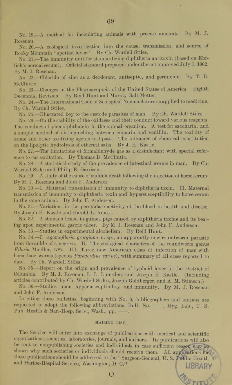 No. 19.—A method for inoculating animals with precise amounts. By M. J. Rosenau. No. 20.—A zoological investigation into the cause, transmission, and source of Rocky Mountain “spotted fever.” By Ch. Wardell Stiles. No. 21.—The immunity unit for standardizing diphtheria antitoxin (based on Ehr- lich’s normal serum). Ofiicial standard prepared under the act approved July 1, 1902. By M. J. Rosenau. No. 22.—Chloride of zinc as a deodorant, antiseptic, and germicide. By T. B. McClintic. No. 23.—Changes in the Pharmacopoeia of the United States of America. Eighth Decennial Revision. By Reid Hunt and Murray Galt Motter. No. 24.—The International Code of Zoological Nomeuclature as applied to medicine. By Ch. Wardell Stiles. No. 25.—Illustrated key to the cestode parasites of man. By Ch. Wardell Stiles. No. 26.—On the stability of the oxidases and their conduct toward various reagents. The conduct of phenolphthaleiu in the animal organism. A test for saccharin, and a simple method of distinguishing between cumariu and vanillin. The toxicity of ozone and other oxidizing agents to lipase. The influence of chemical constitution on the lipolytic hydrolysis of ethereal salts. By J. H. Kastle. No. 27.—The limitations of formaldehyde gas as a disinfectant with special refer- ence to car sanitation. By Thomas B. McClintic. No. 28.—A statistical study of the prevalence of intestinal worms in man. By Ch. Wardell Stiles and Philip E. Garrison. No. 29.—A study of the cause of sudden death following the injection of horse serum. By M. J. Rosenau and John F. Anderson. No. 30.—I. Maternal transmission of immunity to diphtheria toxin. II. Maternal transmission of immunity to diphtheria toxin and hypersusceptibility to horse serum in the same animal. By John F. Anderson. No. 31.—Variations in the peroxidase activity of the blood in health and disease. By Joseph H. Kastle and Harold L. Amoss. No. 32.—A stomach lesion in guinea pigs caused by diphtheria toxine and its bear- ing upon experimental gastric ulcer. By M. J. Rosenau and John F. Anderson. No. 33.—Studies in experimental alcoholism. By Reid Hunt. No. 34.—I. Agamofilaria georgiana n. sp., an apparently new roundworm parasite from the ankle of a negress. II. The zoological characters of the roundworm genus Filaria Mueller, 1787. III. Three new American cases of infection of man with horse-hair worms (species Paragordius varius), with summary of all cases reported to date. By Ch. Wardell Stiles. No. 35.—Report on the origin and prevalence of typhoid fever in the District of Columbia. By M. J. Rosenau, L. L. Lumsden, and Joseph H. Kastle. (Including articles contributed by Ch. Wardell Stiles, Joseph Goldberger, and A. M. Stimson.) No. 36.—Studies upon hypersusceptibility and immunity. By M. J. Rosenau and John F. Anderson. In citing the.se bulletins, beginning with No. 8, bibliographers and authors are re(jue.sted to adopt the following abbreviations: Bull. No. , Hyg. Lab., U. S. Pub. Health Mar.-Hosp. Serv., Wash., pp. . The Service will enter into exchange of publications with medical and scientific organizations, societies, lalmratories, journals, and authors. Its publications will also be sent to nonpublishing societies and individuals in case sufficient reag^'^ir ,, shown why such societies or individuals shoidd receive them. All apjf^st^lons fbr. these publications should be addre.s,scd to the “ Surgeon-General, U. S. j^lic Health V and Marine-Hospital Service, Washington, D. C.” MAILING LIST o