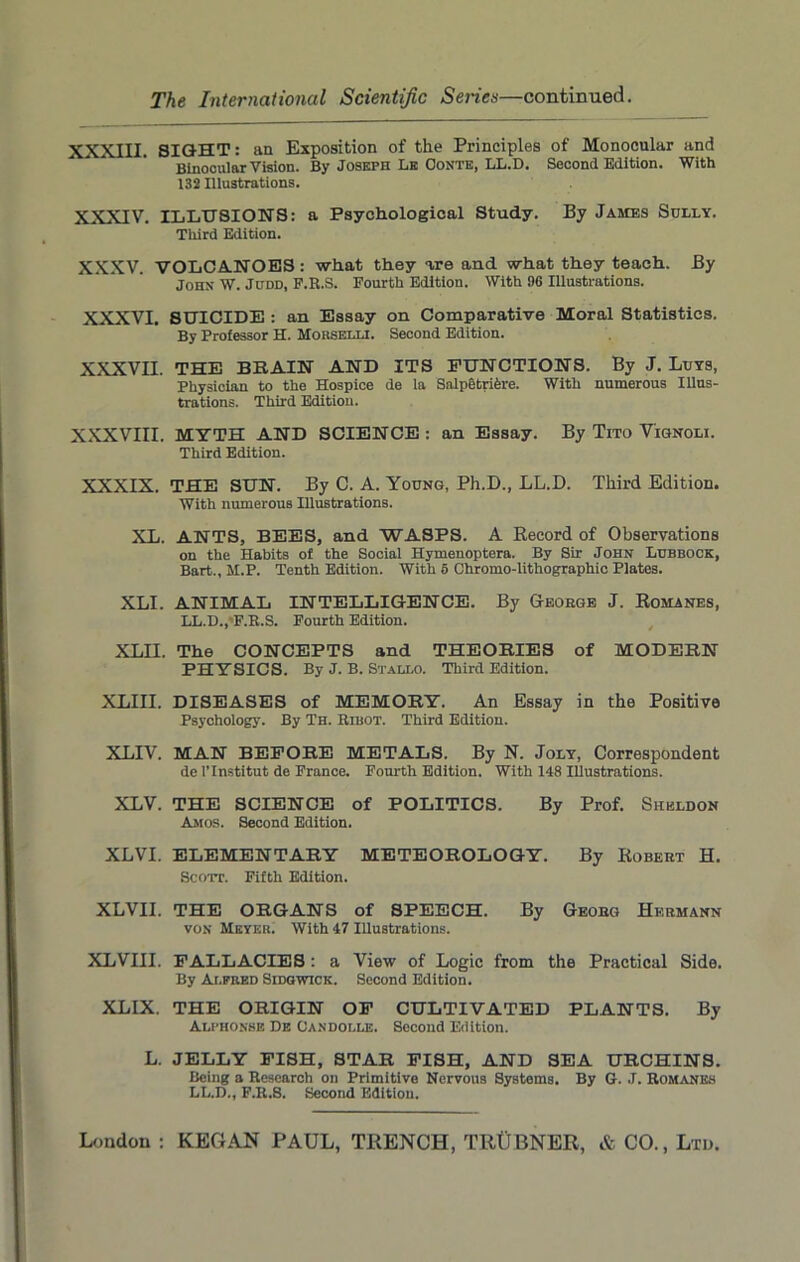 XXXIII. SIGHT: an Exposition of the Principles of Monocular and Binocular Vision. By Joseph Lb Conte, LL.D. Second Edition. With 132 Illustrations. XXXIV. ILLUSIONS: a Psychological Study. By James Sully. Third Edition. XXXV. VOLCANOES : what they are and what they teach. By John W. Judd, F.R.S. Fourth Edition. With 96 Illustrations. XXXVI. SUICIDE : an Essay on Comparative Moral Statistics. By Professor H. Morselli. Second Edition. XXXVII. THE BRAIN AND ITS FUNCTIONS. By J. Luys, Physician to the Hospice de la SalpetriCre. With numerous Illus- trations. Third Edition. XXXVIII. MYTH AND SCIENCE : an Essay. By Tito V'ignoli. Third Edition. XXXIX. THE SUN. By C. A. Young, Ph.D., LL.D. Third Edition. With numerous Illustrations. XL. ANTS, BEES, and WASPS. A Record of Observations on the Habits of the Social Hymenoptera. By Sir John Lubbock, Bart., M.P. Tenth Edition. With 5 Chromo-lithographic Plates. XLI. ANIMAL INTELLIGENCE. By George J. Romanes, LL.D., F.R.S. Fourth Edition. XLII. The CONCEPTS and THEORIES of MODERN PHYSICS. By J. B. Stallo. Third Edition. XLIII. DISEASES of MEMORY. An Essay in the Positive Psychology. By Th. Ribot. Third Edition. XLIV. MAN BEFORE METALS. By N. Joly, Correspondent de l’lnstitut de France. Fourth Edition. With 148 Illustrations. XLV. THE SCIENCE of POLITICS. By Prof. Sheldon Amos. Second Edition. XLVI. ELEMENTARY METEOROLOGY. By Robert H. Scott. Fifth Edition. XLVII. THE ORGANS of SPEECH. By Georg Hermann von Meyer. With 47 Illustrations. XLVIII. FALLACIES: a View of Logic from the Practical Side. By Alfred Sidgwick. Second Edition. XLIX. THE ORIGIN OF CULTIVATED PLANTS. By Alphonse De Candolle. Second Edition. L. JELLY FISH, STAR FISH, AND SEA URCHINS. Being a Research on Primitive Nervous Systems. By G. J. Romanes LL.D., F.R.8. Second Edition.