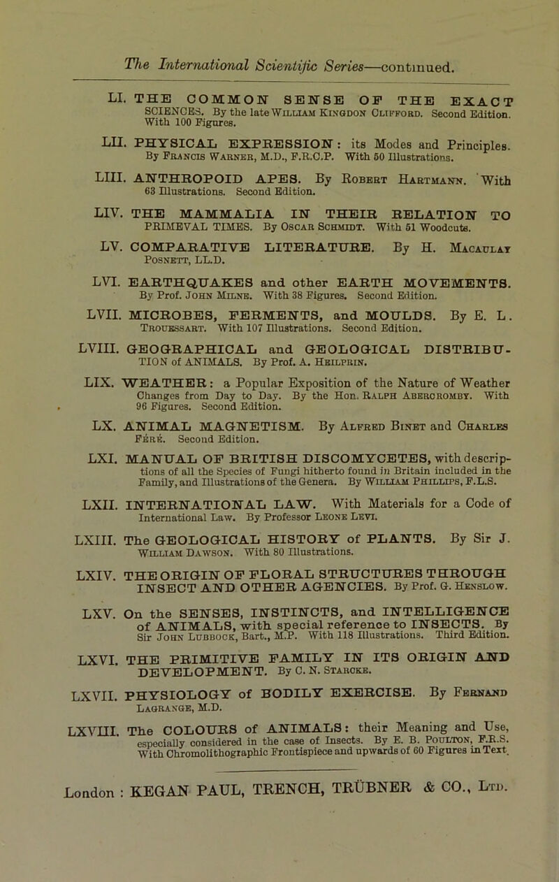 LI. THE COMMON- SENSE OF THE EXACT SCIENCES. By the late William Ktngdon Clifford. Second Edition. With 100 Figures. LII. PHYSICAL EXPRESSION : its Modes and Principles. By Francis Warner, M.D., F.R.C.P. With SO Illustrations. LIII. ANTHROPOID APES. By Robert Hartmann. With 63 Illustrations. Second Edition. LIV. THE MAMMALIA IN THEIR RELATION TO PRIMEVAL TIMES. By Oscar Schmidt. With 51 Woodcuts. LV. COMPARATIVE LITERATURE. By H. Macaulay POSNETT, LL.D. LVL EARTHQUAKES and other EARTH MOVEMENTS. By Prof. John Milne. With 38 Figures. Second Edition. LVII. MICROBES, FERMENTS, and MOULDS. By E. L. Trouessart. With 107 Illustrations. Second Edition. LVIII. GEOGRAPHICAL and GEOLOGICAL DISTRIBU- TION of ANIMALS. By Prof. A. Heilprin. LIX. WEATHER: a Popular Exposition of the Nature of Weather Changes from Day to Day. By the Hon. Ralph Abercromby. With 96 Figures. Second Edition. LX. ANIMAL MAGNETISM. By Alfred Binet and Charles F£re. Second Edition. LXI. MANUAL OF BRITISH DISCOMYCETES, with descrip- tions of all the Species of Fungi hitherto found in Britain included in the Family, and Illustrations of the Genera. By William Phillips, F.L.S. LXII. INTERNATIONAL LAW. With Materials for a Code of International Law. By Professor Lkone Levi. LXIII. The GEOLOGICAL HISTORY of PLANTS. By Sir J. William Dawson. With 80 Illustrations. LXIV. THE ORIGIN OF FLORAL STRUCTURES THROUGH INSECT AND OTHER AGENCIES. By Prof. G. Henslow. LXV. On the SENSES, INSTINCTS, and INTELLIGENCE of ANIMALS, with special reference to INSECTS. By Sir John Lubbock, Bart., M.P. With 118 Illustrations. Third Edition. LXVI. THE PRIMITIVE FAMILY IN ITS ORIGIN AND DEVELOPMENT. By C. N. Starcke. LXVII. PHYSIOLOGY of BODILY EXERCISE. By Fernand Lagrange, M.D. LXVIII. The COLOURS of ANIMALS: their Meaning and Use, especially considered in the case of Insects. By E. B. Poulton, F.R.S. With Chromolithographic Frontispiece and upwards of 60 Figures in Text.