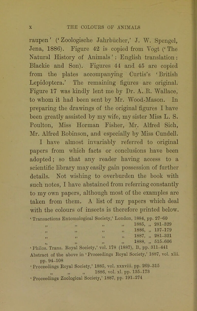 raupen ’ (‘ Zoologische Jalirbiicher,’ J. W. Spengel, Jena, 1886). Figure 42 is copied from Yogt (‘The Natural History of Animals’: English translation: Blackie and Son). Figures 44 and 45 are copied from the plates accompanying Curtis’s ‘ British Lepidoptera.’ The remaining figures are original. Figure 17 was kindly lent me by Dr. A. B. Wallace, to whom it had been sent by Mr. Wood-Mason. In preparing the drawings of the original figures I have been greatly assisted by my wife, my sister Miss L. S. Poulton, Miss Horman Fisher, Mr. Alfred Sich, Mr. Alfred Robinson, and especially by Miss Cundell. I have almost invariably referred to original papers from which facts or conclusions have been adopted; so that any reader having access to a scientific library may easily gain possession of further details. Not wishing to overburden the book with such notes, I have abstained from referring constantly to my own papers, although most of the examples are taken from them. A list of my papers which deal with the colours of insects is therefore printed below. ‘ Transactions Entomological Society,’ London, 1884, pp. 27-60 „ „ „ „ 1885, „ 281-829 „ „ „ „ 1886, „ 187-179 „ „ „ „ 1887, „ 281-321 „ „ „ „ 1888, „ 515-606 ‘ Philos. Trans. Eoyal Society,’ vol. 178 (1887), B, pp. 311-441 Abstract of the above in ‘Proceedings Eoyal Society,’ 1887, vol. xlii. pp.94-108 ‘ Proceedings Eoyal Society,’ 1885, vol. xxxviii. pp. 269-315 „ „ „ 1886, vol. xl. pp. 135-173 ‘ Proceedings Zoological Society,’ 1887, pp. 191-274