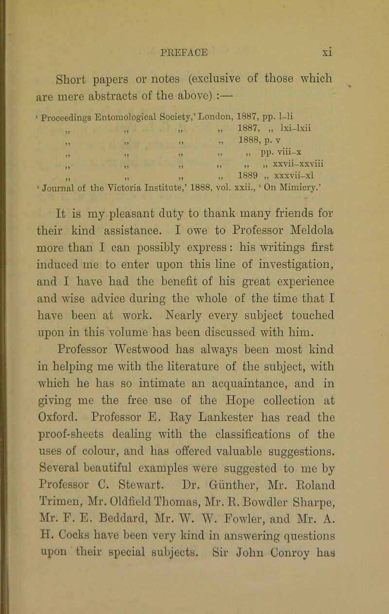 Short papers or notes (exclusive of those which are mere abstracts of the above) :— 1 Proceedings Entomological Society,’ London, 1887, pp. 1-li ,, 1887, „ lxi-lxii „ 1888, p. v „ „ pp. viii-x ,, ,, ,, xxvii-xxviii „ 1889 „ xxxvii-xl 1 Journal of the Victoria Institute,’ 1888, vol. xxii., ‘ On Mimicry.’ It is my pleasant duty to thank many friends for their kind assistance. I owe to Professor Meldola more than I can possibly express: his writings first induced me to enter upon this line of investigation, and I have had the benefit of his great experience and wise advice during the whole of the time that I have been at work. Nearly every subject touched upon in this volume has been discussed with him. Professor Westwood has always been most kind in helping me with the literature of the subject, with which he has so intimate an acquaintance, and in giving me the free use of the Hope collection at Oxford. Professor E. Ray Lankester has read the proof-sheets dealing with the classifications of the uses of colour, and has offered valuable suggestions. Several beautiful examples were suggested to me by Professor C. Stewart. Dr. Gunther, Mr. Roland Trimen, Mr. Oldfield Thomas, Mr. R. Rowdier Sharpe, Mr. F. E. Beddard, Mr. W. W. Fowler, and Mr. A. PI. Cocks have been very kind in answering questions upon their special subjects. Sir John Conroy has