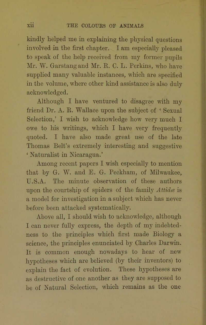 kindly helped me in explaining the physical questions involved in the first chapter. I am especially pleased to speak of the help received from my former pupils Mr. W. Garstangand Mr. R. C. L. Perkins, who have supplied many valuable instances, which are specified in the volume, where other kind assistance is also duly acknowledged. Although I have ventured to disagree with my friend Dr. A. R. Wallace upon the subject of 1 Sexual Selection,’ I wish to acknowledge how very much I owe to his writings, which I have very frequently quoted. I have also made great use of the late Thomas Belt’s extremely interesting and suggestive ‘ Naturalist in Nicaragua.’ Among recent papers I wish especially to mention that by G. W. and E. G. Peckham, of Milwaukee, U.S.A. The minute observation of these authors upon the courtship of spiders of the family At ticks is a model for investigation in a subject which has never before been attacked systematically. Above all, I should wish to acknowledge, although I can never fully express, the depth of my indebted- ness to the principles which first made Biology a science, the principles enunciated by Charles Darwin. It is common enough nowadays to hear of new hypotheses which are believed (by their inventors) to explain the fact of evolution. These hypotheses are as destructive of one another as they are supposed to be of Natural Selection, which remains as the one