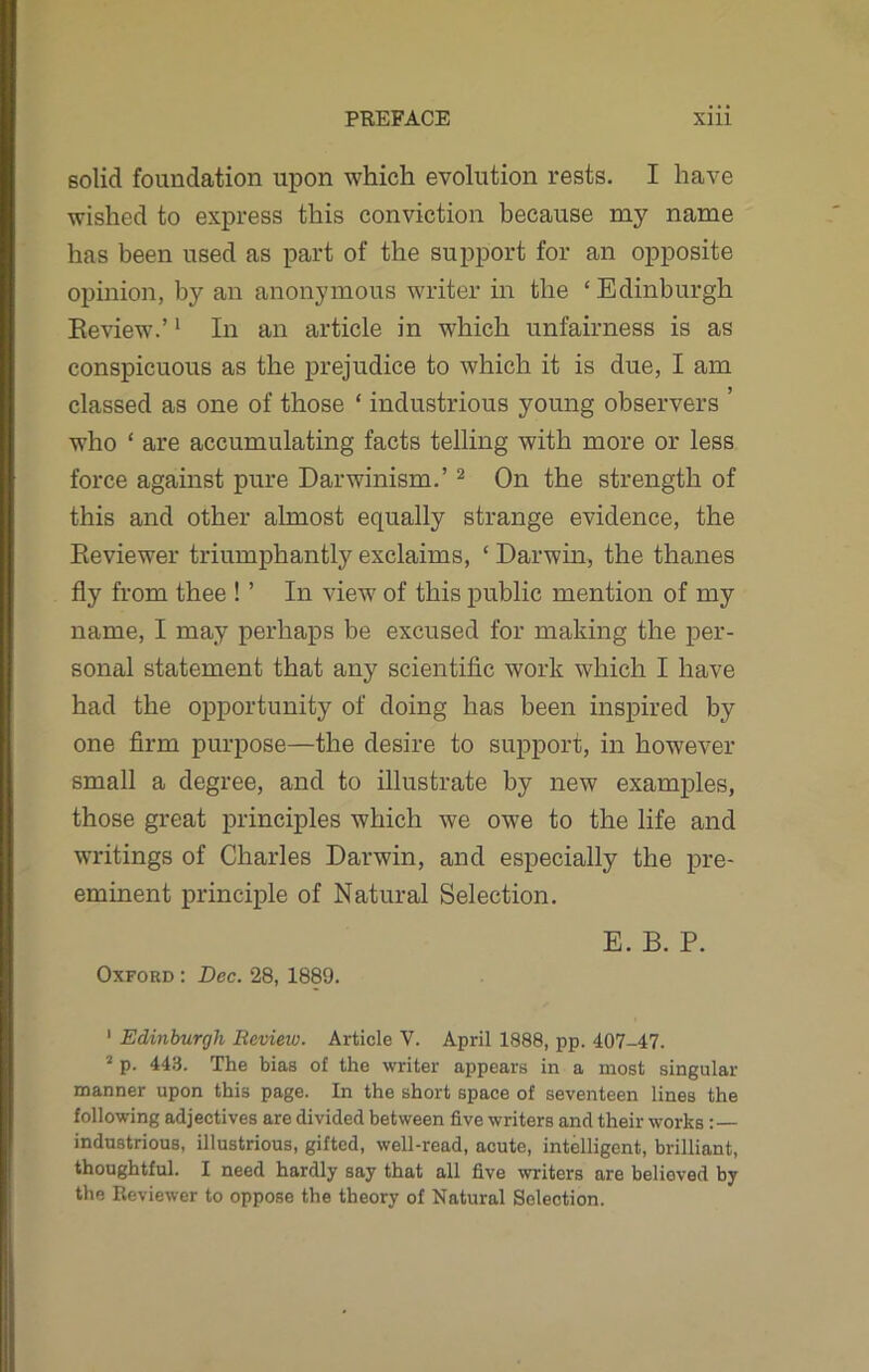 solid foundation upon which evolution rests. I have wished to express this conviction because my name has been used as part of the support for an opposite opinion, by an anonymous writer in the ‘Edinburgh Review.’1 In an article in which unfairness is as conspicuous as the prejudice to which it is due, I am classed as one of those ‘ industrious young observers ’ who ‘ are accumulating facts telling with more or less force against pure Darwinism.’2 On the strength of this and other almost equally strange evidence, the Reviewer triumphantly exclaims, ‘ Darwin, the thanes fly from thee ! ’ In view of this public mention of my name, I may perhaps be excused for making the per- sonal statement that any scientific work which I have had the opportunity of doing has been inspired by one firm purpose—the desire to support, in however small a degree, and to illustrate by new examples, those great principles which we owe to the life and writings of Charles Darwin, and especially the pre- eminent principle of Natural Selection. E. B. P. Oxford : Dec. 28, 1889. 1 Edinburgh Review. Article V. April 1888, pp. 407-47. 2 p. 443. The bias of the writer appears in a most singular manner upon this page. In the short space of seventeen lines the following adjectives are divided between five writers and their works : — industrious, illustrious, gifted, well-read, acute, intelligent, brilliant, thoughtful. I need hardly say that all five writers are believed by the Reviewer to oppose the theory of Natural Selection.