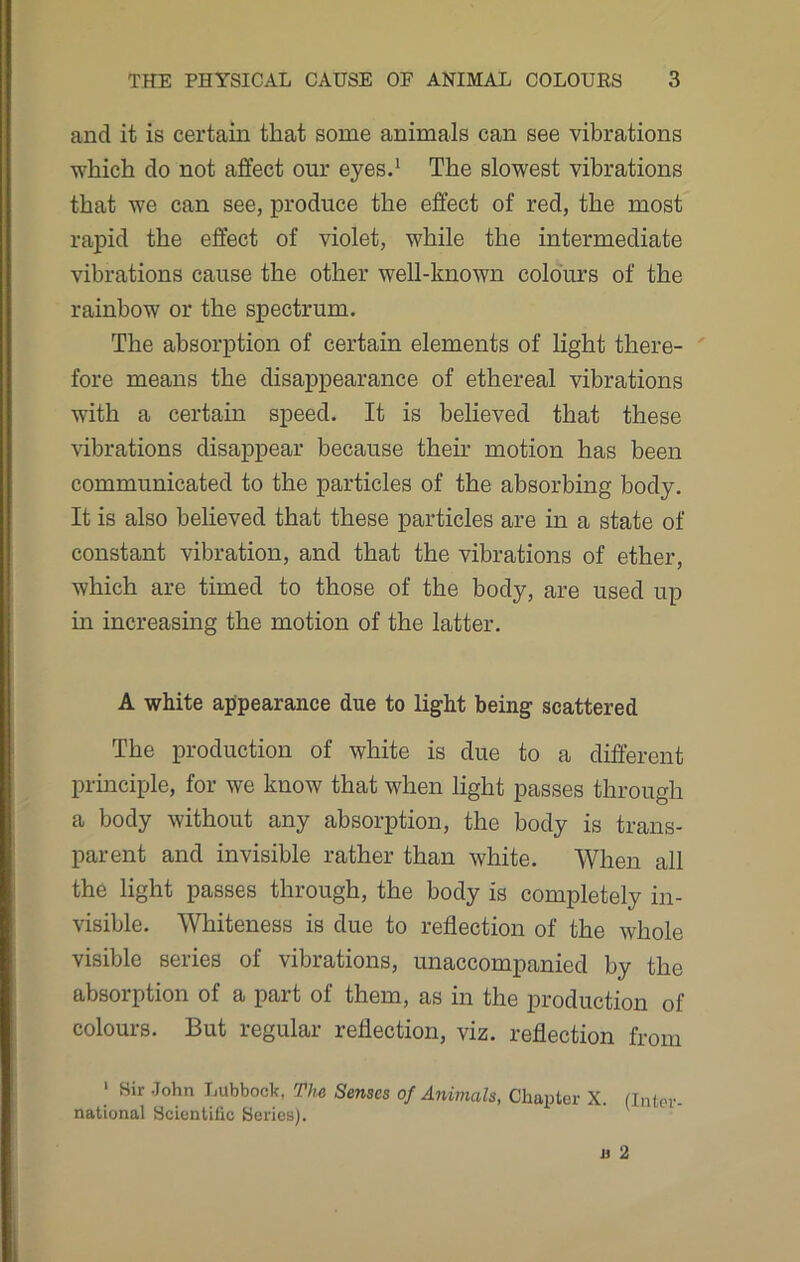 and it is certain that some animals can see vibrations which do not affect our eyes.1 The slowest vibrations that we can see, produce the effect of red, the most rapid the effect of violet, while the intermediate vibrations cause the other well-known colours of the rainbow or the spectrum. The absorption of certain elements of light there- fore means the disappearance of ethereal vibrations with a certain speed. It is believed that these vibrations disappear because their motion has been communicated to the particles of the absorbing body. It is also believed that these particles are in a state of constant vibration, and that the vibrations of ether, which are timed to those of the body, are used up in increasing the motion of the latter. A white appearance due to light being scattered The production of white is due to a different principle, for we know that when light passes through a body without any absorption, the body is trans- parent and invisible rather than white. When all the light passes through, the body is completely in- visible. Whiteness is due to reflection of the whole visible series of vibrations, unaccompanied by the absorption of a part of them, as in the production of colours. But regular reflection, viz. reflection from 1 Sir John Lubbock, The Senses of Animals, Chapter X. (Inter- national Scientific Series).