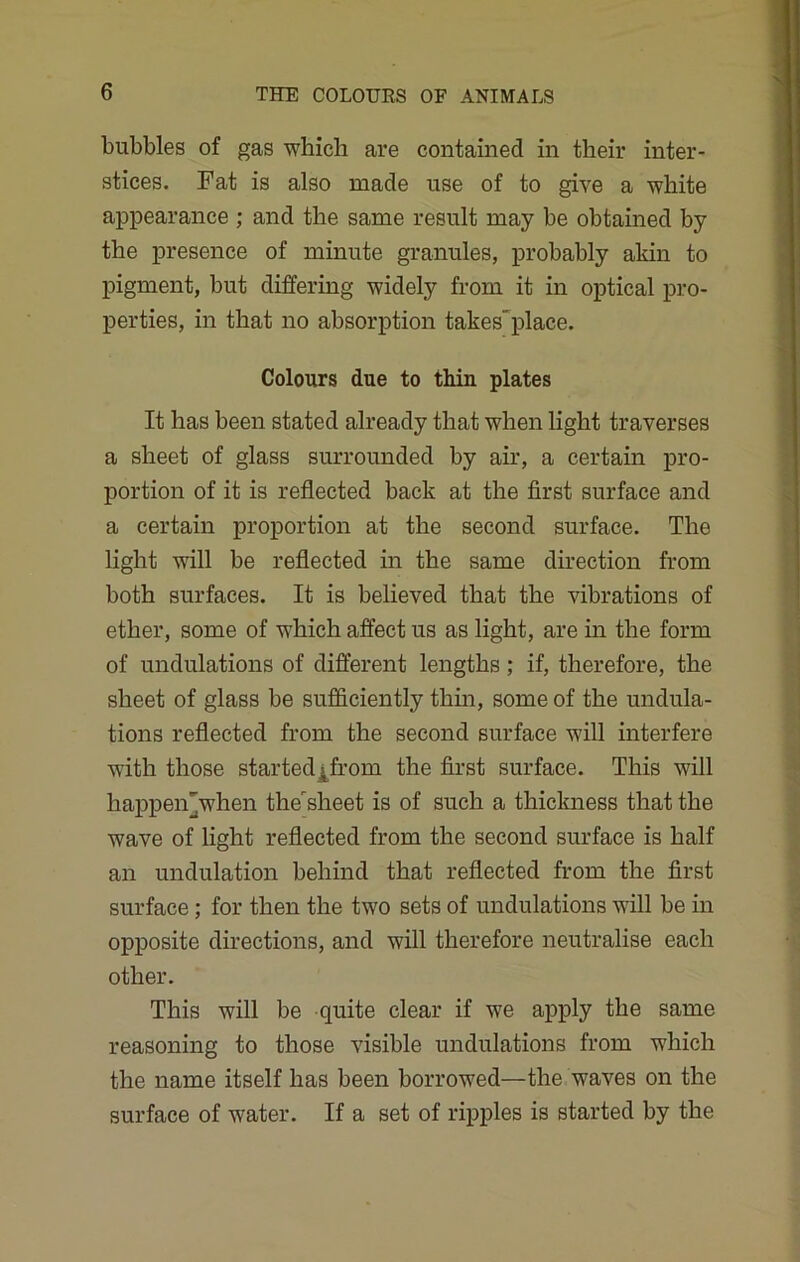 bubbles of gas ■which are contained in their inter- stices. Fat is also made use of to give a white appearance ; and the same result may be obtained by the presence of minute granules, probably akin to pigment, but differing widely from it in optical pro- perties, in that no absorption takesplace. Colours due to thin plates It has been stated already that when light traverses a sheet of glass surrounded by air, a certain pro- portion of it is reflected back at the first surface and a certain proportion at the second surface. The light will be reflected in the same direction from both surfaces. It is believed that the vibrations of ether, some of which affect us as light, are in the form of undulations of different lengths; if, therefore, the sheet of glass be sufficiently thin, some of the undula- tions reflected from the second surface will interfere with those started^from the first surface. This will happen'when thersheet is of such a thickness that the wave of light reflected from the second surface is half an undulation behind that reflected from the first surface; for then the two sets of undulations will be in opposite directions, and will therefore neutralise each other. This will be quite clear if we apply the same reasoning to those visible undulations from which the name itself has been borrowed—the waves on the surface of water. If a set of ripples is started by the
