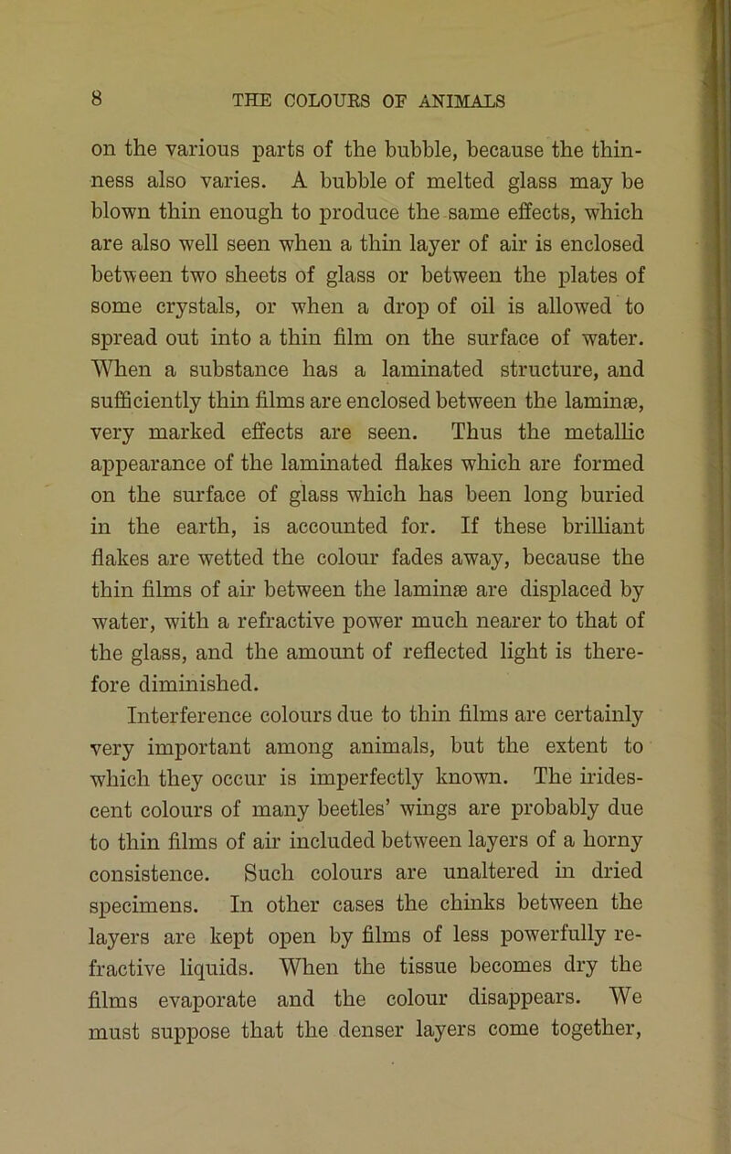 on the various parts of the bubble, because the thin- ness also varies. A bubble of melted glass may be blown thin enough to produce the same effects, which are also well seen when a thin layer of air is enclosed between two sheets of glass or between the plates of some crystals, or when a drop of oil is allowed to spread out into a thin film on the surface of water. When a substance has a laminated structure, and sufficiently thin films are enclosed between the laminae, very marked effects are seen. Thus the metallic appearance of the laminated flakes which are formed on the surface of glass which has been long buried in the earth, is accounted for. If these brilliant flakes are wetted the colour fades away, because the thin films of air between the laminae are displaced by water, with a refractive power much nearer to that of the glass, and the amount of reflected light is there- fore diminished. Interference colours due to thin films are certainly very important among animals, but the extent to which they occur is imperfectly known. The irides- cent colours of many beetles’ wings are probably due to thin films of air included between layers of a horny consistence. Such colours are unaltered in dried specimens. In other cases the chinks between the layers are kept open by films of less powerfully re- fractive liquids. When the tissue becomes dry the films evaporate and the colour disappears. We must suppose that the denser layers come together,