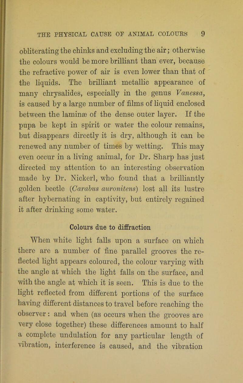obliterating the chinks and excluding the air; otherwise the colours would be more brilliant than ever, because the refractive power of air is even lower than that of the liquids. The brilliant metallic appearance of many chrysalides, especially in the genus Vanessa, is caused by a large number of films of liquid enclosed between the laminae of the dense outer layer. If the pupa be kept in spirit or water the colour remains, but disappears directly it is dry, although it can be renewed any number of times by wetting. This may even occur in a living animal, for Dr. Sharp has just directed my attention to an interesting observation made by Dr. Nickerl, who found that a brilliantly golden beetle (Cardbus auronitens) lost all its lustre after hybernating in captivity, but entirely regained it after drinking some water. Colours due to diffraction When white light falls upon a surface on which there are a number of fine parallel grooves the re- flected light appears coloured, the colour varying with the angle at which the light falls on the surface, and with the angle at which it is seen. This is due to the light reflected from different portions of the surface having different distances to travel before reaching the observer: and when (as occurs when the grooves are very close together) these differences amount to half a complete undulation for any particular length of vibration, interference is caused, and the vibration